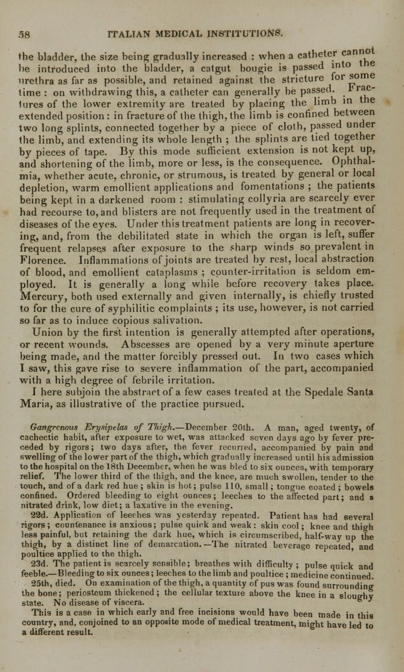 the bladder, the size being gradually increased : when a catheter canno he introduced into the bladder, a catgut bougie is passed into the urethra as far as possible, and retained against the stricture for some lime : on withdrawing this, a catheter can generally be passed, t lac- lures of the lower extremity are treated by placing the limb in the extended position: in fracture of the thigh, the limb is confined between two long splints, connected together by a piece of cloth, passed under the limb, and extending its whole length ; the splints are tied together by pieces of tape. By this mode sufficient extension is not kept up, and shortening of the limb, more or less, is the consequence. Ophthal- mia, whether acute, chronic, or strumous, is treated by general or local depletion, warm emollient applications and fomentations ; the patients being kept in a darkened room : stimulating collyria are scarcely ever had recourse to, and blisters are not frequently used in the treatment of diseases of the eyes. Under this treatment patients are long in recover- ing, and, from the debilitated state in which the organ is left, suffer frequent relapses after exposure to the sharp winds so prevalent in Florence. Inflammations of joints are treated by rest, local abstraction of blood, and emollient cataplasms ; counter-irritation is seldom em- ployed. It is generally a long while before recovery takes place. Mercury, both used externally and given internally, is chiefly trusted to for the cure of syphilitic complaints ; its use, however, is not carried so far as to induce copious salivation. Union by the first intention is generally attempted after operations, or recent wounds. Abscesses are opened by a very minute aperture being made, and the matter forcibly pressed out. In two cases which I saw, this gave rise to severe inflammation of the part, accompanied with a high degree of febrile irritation. I here subjoin the abstract of a few cases treated at the Spedale Santa Maria, as illustrative of the practice pursued. Gangrenous Erysipelas of Thigh.—December 20th. A man, aged twenty, of cachectic habit, after exposure to wet, was attacked seven days ago by fever pre- ceded by rigors; two days after, the fever recurred, accompanied by pain and swelling of the lower part of the thigh, which gradually increased until his admission to the hospital on the 18th December, when he was bled to six ounces, with temporary relief. The lower third of the thigh, and the knee, are much swollen, tender to the touch, and of a dark red hue ; skin is hot; pulse 110, small; tongue coated ; bowels confined. Ordered bleeding to eight ounces; leeches to the affected part; and a nitrated drink, low diet; a laxative in the evening. 22d. Application of leeches was yesterday repeated. Patient has had several rigors; countenance is anxious; pulse quick and weak: skin cool; knee and thigh less painful, but retaining the dark hue, which is circumscribed, half-way up the thigh, by a distinct line of demarcation. —The nitrated beverage repeated and poultice applied to the thigh. 23d. The patient is scarcely sensible; breathes with difficulty ; pulse quick and feeble.—Bleeding to six ounces; leeches to the limb and poultice ; medicine continued. 25th, died. On examination of the thigh, a quantity of pus was found surrounding the bone; periosteum thickened; the cellular texture above the knee in a sloughy state. No disease of viscera. This is a case in which early and free incisions would have been made in this country, and, conjoined to an opposite mode of medical treatment, might have led to a different result.