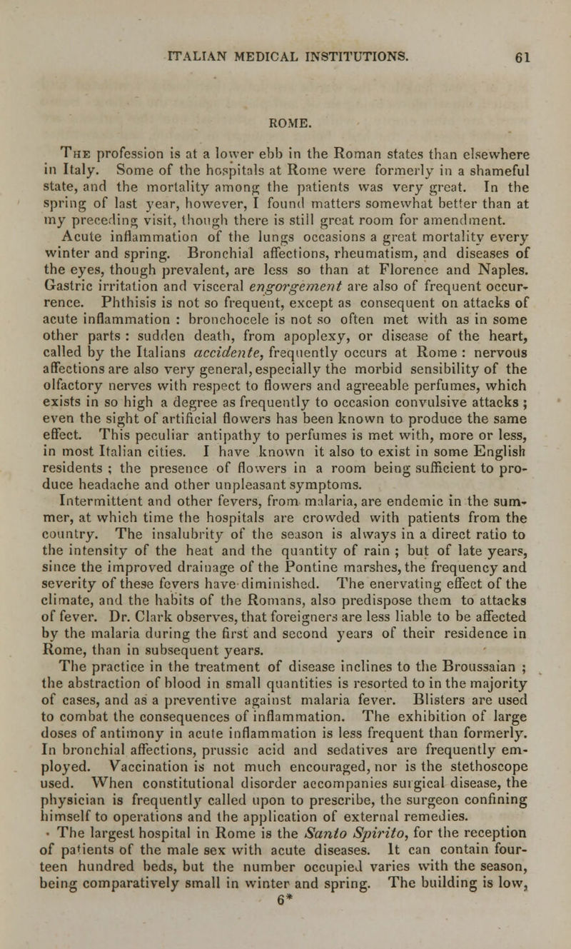 ROME. The profession is at a lower ebb in the Roman states than elsewhere in Italy. Some of the hospitals at Rome were formerly in a shameful state, and the mortality among the patients wTas very great. In the spring of last year, however, I found matters somewhat better than at my preceding visit, though there is still great room for amendment. Acute inflammation of the lungs occasions a great mortality every winter and spring. Bronchial affections, rheumatism, and diseases of the eyes, though prevalent, are less so than at Florence and Naples. Gastric irritation and visceral engorgement are also of frequent occur- rence. Phthisis is not so frequent, except as consequent on attacks of acute inflammation : bronchocele is not so often met with as in some other parts : sudden death, from apoplexy, or disease of the heart, called by the Italians accidetite, frequently occurs at Rome : nervoils affections are also very general, especially the morbid sensibility of the olfactory nerves with respect to flowers and agreeable perfumes, which exists in so high a degree as frequently to occasion convulsive attacks ; even the sight of artificial flowers has been known to produce the same effect. This peculiar antipathy to perfumes is met with, more or less, in most Italian cities. I have known it also to exist in some English residents ; the presence of flowers in a room being sufficient to pro- duce headache and other unpleasant symptoms. Intermittent and other fevers, from malaria, are endemic in the sum- mer, at which time the hospitals are crowded with patients from the country. The insalubrity of the season is always in a direct ratio to the intensity of the heat and the quantity of rain ; but of late years, since the improved drainage of the Pontine marshes, the frequency and severity of these fevers have diminished. The enervating effect of the climate, and the habits of the Romans, also predispose them to attacks of fever. Dr. Clark observes, that foreigners are less liable to be affected by the malaria during the first and second years of their residence in Rome, than in subsequent years. The practice in the treatment of disease inclines to the Broussaian ; the abstraction of blood in small quantities is resorted to in the majority of cases, and as a preventive against malaria fever. Blisters are used to combat the consequences of inflammation. The exhibition of large doses of antimony in acute inflammation is less frequent than formerly. In bronchial affections, prussic acid and sedatives are frequently em- ployed. Vaccination is not much encouraged, nor is the stethoscope used. When constitutional disorder accompanies surgical disease, the physician is frequently called upon to prescribe, the surgeon confining himself to operations and the application of external remedies. • The largest hospital in Rome is the Santo Spirito, for the reception of parents of the male sex with acute diseases. It can contain four- teen hundred beds, but the number occupied varies with the season, being comparatively small in winter and spring. The building is low, 6*