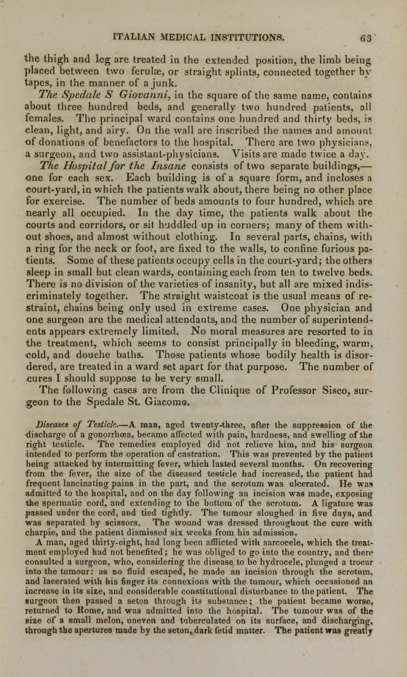 the thigh and leg are treated in the extended position, the limb being placed between two ferulae, or straight splints, connected together by tapes, in the manner of a junk. The Spedale S Giovanni, in the square of the same name, contains about three hundred beds, and generally two hundred patients, all females. The principal ward contains one hundred and thirty beds, is clean, light, and airy. On the wall are inscribed the names and amount of donations of benefactors to the hospital. There are two physicians, a surgeon, and two assistant-physicians. Visits are made twice a day. The Hospital for the Insane consists of two separate buildings,— one for each sex. Each building is of a square form, and incloses a court-yard, in which the patients walk about, there being no other place for exercise. The number of beds amounts to four hundred, which are nearly all occupied. In the day time, the patients walk about the courts and corridors, or sit huddled up in corners; many of them with- out shoes, and almost without clothing. In several parts, chains, with a ring for the neck or foot, are fixed to the walls, to confine furious pa- tients. Some of these patients occupy cells in the court-yard; the others sleep in small but clean wards, containing each from ten to twelve beds. There is no division of the varieties of insanity, but all are mixed indis- criminately together. The straight waistcoat is the usual means of re- straint, chains being only used in extreme cases. One physician and one surgeon are the medical attendants, and the number of superintend- ents appears extremely limited. No moral measures are resorted to in the treatment, which seems to consist principally in bleeding, warm, cold, and douche baths. Those patients whose bodily health is disor- dered, are treated in a ward set apart for that purpose. The number of cures I should suppose to be very small. The following cases are from the Clinique of Professor Sisco, sur- geon to the Spedale St. Giacomo. Diseases of Testicle.—A man, aged twenty-three, after the suppression of the discharge of a gonorrhoea, became affected with pain, hardness, and swelling of the right testicle. The remedies employed did not relieve him, and his surgeon intended to perform the operation of castration. This was prevented by the patient being attacked by intermitting fever, which lasted several months. On recovering from the fever, the size of the diseased testicle had increased, the patient had frequent lancinating pains in the part, and the scrotum was ulcerated. He was admitted to the hospital, and on the day following an incision was made, exposing the spermatic eord, and extending to the bottom of the scrotum. A ligature was passed under the cord, and tied tightly. The tumour sloughed in five days, and was separated by scissors. The wound was dressed throughout the cure with charpie, and the patient dismissed six weeks from his admission. A man, aged thirty-eight, had long been afflicted with sarcocele, which the treat- ment employed had not benefited; he was obliged to go into the country, and there consulted a surgeon, who, considering the disease to be hydrocele, plunged a trocar into the tumour: as no fluid escaped, he made an incision through the scrotum, and lacerated with his finger its connexions with the tumour, which occasioned an increase in its size, and considerable constitutional disturbance to the patient. The Burgeon then passed a seton through its substance; the patient became worse, returned to Rome, and was admitted into the hospital. The tumour was of the size of a small melon, uneven and tnberculated on its surface, and discharging, through the apertures made by the seton, dark fetid matter. The patient was greatly