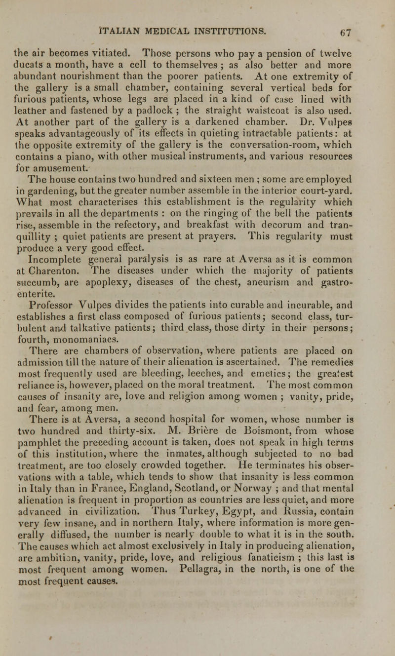 the air becomes vitiated. Those persons who pay a pension of twelve ducats a month, have a cell to themselves ; as also better and more abundant nourishment than the poorer patients. At one extremity of the gallery is a small chamber, containing several vertical beds for furious patients, whose legs are placed in a kind of case lined with leather and fastened by a padlock ; the straight waistcoat is also used. At another part of the gallery is a darkened chamber. Dr. Vulpes speaks advantageously of its effects in quieting intractable patients: at the opposite extremity of the gallery is the conversation-room, which contains a piano, with other musical instruments, and various resources for amusement. The house contains two hundred and sixteen men ; some are employed in gardening, but the greater number assemble in the interior court-yard. What most characterises this establishment is the regularity which prevails in all the departments : on the ringing of the bell the patients rise, assemble in the refectory, and breakfast with decorum and tran- quillity ; quiet patients are present at prayers. This regularity must produce a very good effect. Incomplete general paralysis is as rare at Aversa as it is common at Charenton. The diseases under which the majority of patients succumb, are apoplexy, diseases of the chest, aneurism and gastro- enteric Professor Vulpes divides the patients into curable and incurable, and establishes a first class composed of furious patients; second class, tur- bulent arwl talkative patients; third class, those dirty in their persons; fourth, monomaniacs. There are chambers of observation, where patients are placed on admission till the nature of their alienation is ascertained. The remedies most frequently used are bleeding, leeches, and emetics; the greatest reliance is, however, placed on the moral treatment. The most common causes of insanity are, love and religion among women ; vanity, pride, and fear, among men. There is at Aversa, a second hospital for women, whose number is two hundred and thirty-six. M. Briere de Boismont, from whose pamphlet the preceding account is taken, does not speak in high terms of this institution, where the inmates, although subjected to no bad treatment, are too closely crowded together. He terminates his obser- vations with a table, which tends to show that insanity is less common in Italy than in France, England, Scotland, or Norway ; and that mental alienation is frequent in proportion as countries are less quiet, and more advanced in civilization. Thus Turkey, Egypt, and Russia, contain very few insane, and in northern Italy, where information is more gen- erally diffused, the number is nearly double to what it is in the south. The causes which act almost exclusively in Italy in producing alienation, are ambition, vanity, pride, love, and religious fanaticism ; this last is most frequent among women. Pellagra, in the north, is one of the most frequent causes.