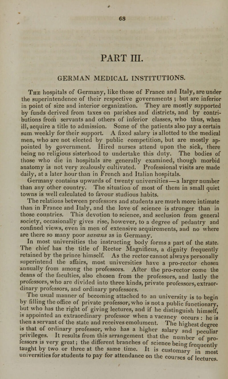 part m. GERMAN MEDICAL INSTITUTIONS. The hospitals of Germany, like those of France and Italy, are under the superintendence of their respective governments ; but are inferior in point of size and interior organization. They are mostly supported by funds derived from taxes on parishes and districts, and by contri- butions from servants and others of inferior classes, who thus, when ill, acquire a title to admission. Some of the patients also pay a certain sum weekly for their support. A fixed salary is allotted to the medical men, who are not elected by public competition, but are mostly ap- pointed bv government. Hired nurses attend upon the sick, there being no religious sisterhood to undertake this duty. The bodies of those who die in hospitals are generally examined, though morbid anatomy is not very zealously cultivated. Professional visits are made daily, at a later hour than in French and Italian hospitals. Germany contains upwards of twenty universities—a larger number than any other country. The situation of most of them in small quiet towns is well calculated to favour studious habits. The relations between professors and students are much more intimate than in France and Italy, and the love of science is stronger than in those countries. This devotion to science, and seclusion from general society, occasionally gives rise, however, to a degree of pedantry and confined views, even in men of extensive acquirements, and no where are there so many poor savans as in Germany. In most universities the instructing body forms a part of the state. The chief has the title of Rector Magnificus, a dignity frequently retained by the prince himself. As the rector cannot always personally superintend the affairs, most universities have a pro-rector chosen annually from among the professors. After the pro-rector come the deans of the faculties, also chosen from the professors, and lastly the professors, who are divided into three kinds, private professors, extraor- dinary professors, and ordinary professors. The usual manner of becoming attached to an university is to begin by filling the office of private professor, who is not a public functionary, but who has the right of giving lectures, and if he distinguish himself' is appointed an extraordinary professor when a vacancy occurs : he is then a servant of the state and receives emolument. The highest degree is that of ordinary professor, who has a higher salary and peculiar privileges. It results from this arrangement that, the number of pro- fessors is very great; the different branches of science being frequently taught by two or three at the same time. It is customary in most universities for students to pay for attendance on the courses of lectures