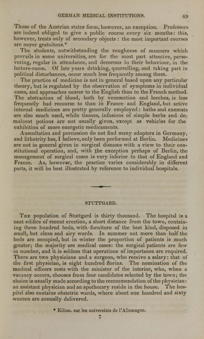 Those of the Austrian states form, however, an exception. Professors are indeed obliged to give a public course every six months: this, however, treats only of secondary objects : the most important courses are never gratuitous.* The students, notwithstanding the roughness of manners which prevails in some universities, are for the most part attentive, perse- vering, regular in attendance, and decorous in their behaviour, in the lecture-room. Of late years drinking, quarrelling, and taking part in political disturbances, occur much less frequently among them. The practice of medicine is not in general based upon any particular theory, but is regulated by the observation of symptoms in individual cases, and approaches nearer to the English than to the French method. The abstraction of blood, both by venesection and leeches, is less frequently had recourse to than in France and England, but active internal medicines are pretty generally employed : baths and enemata are also much used, while tisanes, infusions of simple herbs and de- mulcent potions are not usually given, except as vehicles for the exhibition of more energetic medicaments. Auscultation and percussion do not find many adopters in Germany, and lithotrity has, I believe, only been performed at Berlin. Medicines are not in general given in surgical diseases with a view to their con- stitutional operation, and, with the exception perhaps of Berlin, the management of surgical cases is very inferior to that of England and France. As, however, the practice varies considerably in different parts, it will be best illustrated by reference to individual hospitals. STUTTGARD. The population of Stuttgard is thirty thousand. The hospital is a neat edifice of recent erection, a short distance from the town, contain- ing three hundred beds, with furniture of the best kind, disposed in small, but clean and airy wards. In summer not more than half the beds are occupied, but in winter the proportion of patients is much greater; the majority are medical cases: the surgical patients are few in number, and it is seldom that operations of importance are required. There are two physicians and a surgeon, who receive a salary: that of the first physician, is eight hundred florins. The nomination of the medical officers rests with the minister of the interior, who, when a vacancy occurs, chooses from four candidates selected by the town; the choice is usually made according to the recommendation of the physician: an assistant physician and an apothecary reside in the house. The hos- pital also contains obstetric wards, where about one hundred and sixty women are annually delivered. * Kilian. sur les universites de l'AUemagne. 7