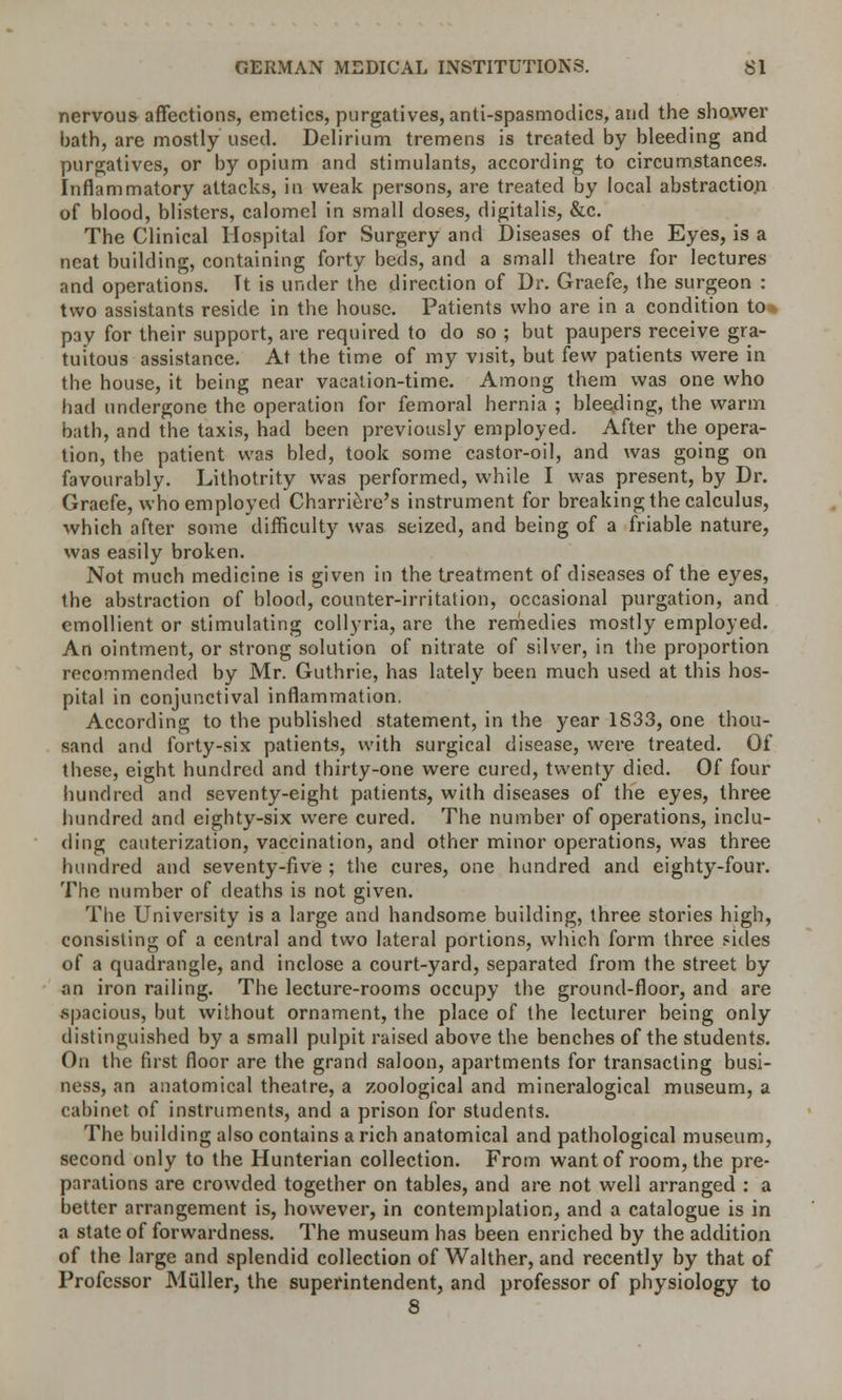 nervous affections, emetics, purgatives, anti-spasmodics, and the shower hath, are mostly used. Delirium tremens is treated by bleeding and purgatives, or by opium and stimulants, according to circumstances. Inflammatory attacks, in weak persons, are treated by local abstraction of blood, blisters, calomel in small doses, digitalis, &c. The Clinical Hospital for Surgery and Diseases of the Eyes, is a neat building, containing forty beds, and a small theatre for lectures and operations. Tt is under the direction of Dr. Graefe, the surgeon : two assistants reside in the house. Patients who are in a condition to* pay for their support, are required to do so ; but paupers receive gra- tuitous assistance. At the time of my visit, but few patients were in the house, it being near vacation-time. Among them was one who had undergone the operation for femoral hernia ; bleeding, the warm bath, and the taxis, had been previously employed. After the opera- tion, the patient was bled, took some castor-oil, and was going on favourably. Lithotrity was performed, while I was present, by Dr. Graefe, who employed Charriere's instrument for breaking the calculus, which after some difficulty was seized, and being of a friable nature, was easily broken. Not much medicine is given in the treatment of diseases of the eyes, the abstraction of blood, counter-irritation, occasional purgation, and emollient or stimulating collyria, are the remedies mostly employed. An ointment, or strong solution of nitrate of silver, in the proportion recommended by Mr. Guthrie, has lately been much used at this hos- pital in conjunctival inflammation. According to the published statement, in the year 1S33, one thou- sand and forty-six patients, with surgical disease, were treated. Of these, eight hundred and thirty-one were cured, twenty died. Of four hundred and seventy-eight patients, with diseases of the eyes, three hundred and eighty-six were cured. The number of operations, inclu- ding cauterization, vaccination, and other minor operations, was three hundred and seventy-five ; the cures, one hundred and eighty-four. The number of deaths is not given. The University is a large and handsome building, three stories high, consisting of a central and two lateral portions, which form three sides of a quadrangle, and inclose a court-yard, separated from the street by an iron railing. The lecture-rooms occupy the ground-floor, and are spacious, but without ornament, the place of the lecturer being only distinguished by a small pulpit raised above the benches of the students. On the first floor are the grand saloon, apartments for transacting busi- ness, an anatomical theatre, a zoological and mineralogical museum, a cabinet of instruments, and a prison for students. The building also contains a rich anatomical and pathological museum, second only to the Hunterian collection. From want of room, the pre- parations are crowded together on tables, and are not well arranged : a better arrangement is, however, in contemplation, and a catalogue is in a state of forwardness. The museum has been enriched by the addition of the large and splendid collection of Walther, and recently by that of Professor Muller, the superintendent, and professor of physiology to 8