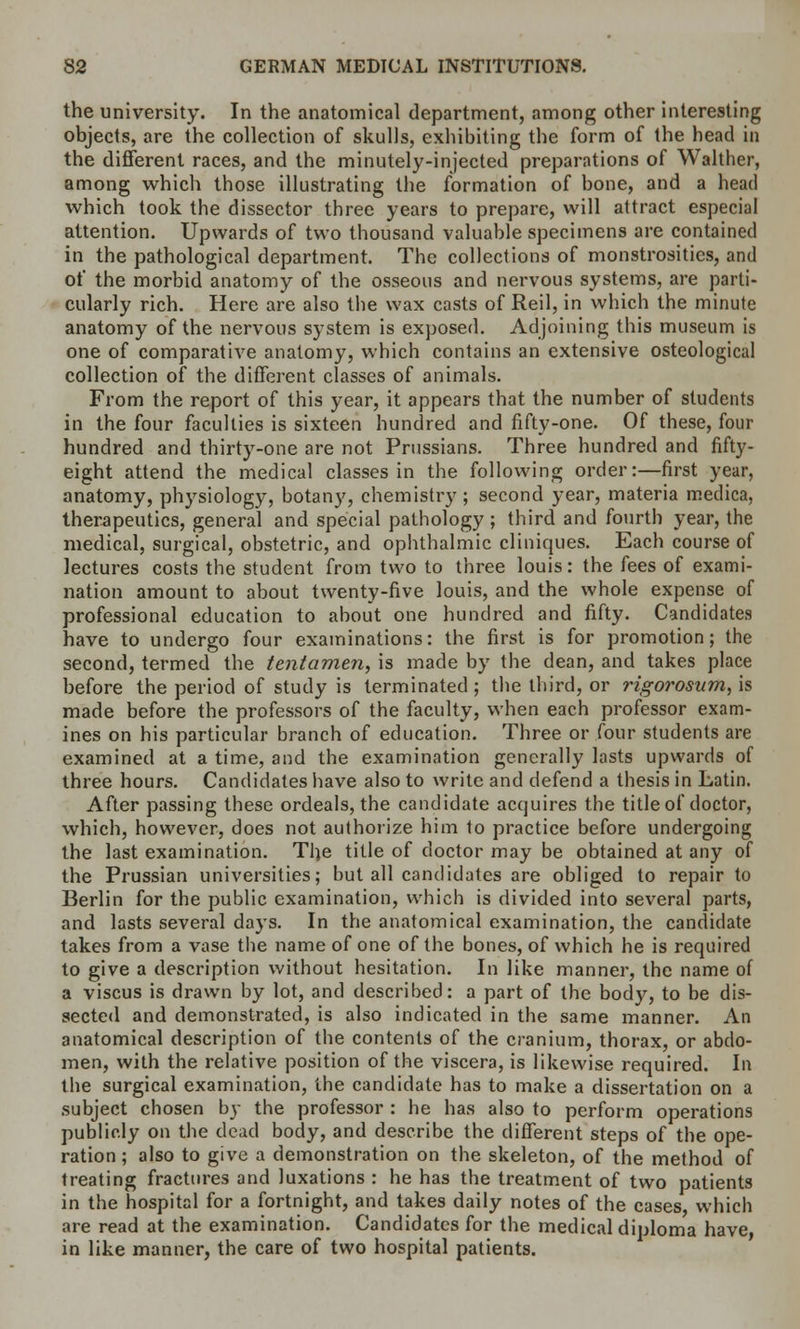 the university. In the anatomical department, among other interesting objects, are the collection of skulls, exhibiting the form of the head in the different races, and the minutely-injected preparations of Walther, among which those illustrating the formation of bone, and a head which took the dissector three years to prepare, will attract especial attention. Upwards of two thousand valuable specimens are contained in the pathological department. The collections of monstrosities, and of the morbid anatomy of the osseous and nervous systems, are parti- cularly rich. Here are also the wax casts of Reil, in which the minute anatomy of the nervous system is exposed. Adjoining this museum is one of comparative anatomy, which contains an extensive osteological collection of the different classes of animals. From the report of this year, it appears that the number of students in the four faculties is sixteen hundred and fifty-one. Of these, four hundred and thirty-one are not Prussians. Three hundred and fifty- eight attend the medical classes in the following order:—first year, anatomy, physiology, botany, chemistry; second year, materia medica, therapeutics, general and special pathology; third and fourth year, the medical, surgical, obstetric, and ophthalmic cliniques. Each course of lectures costs the student from two to three louis: the fees of exami- nation amount to about twenty-five louis, and the whole expense of professional education to about one hundred and fifty. Candidates have to undergo four examinations: the first is for promotion; the second, termed the tentamen, is made by the dean, and takes place before the period of study is terminated ; the third, or rigorosum, is made before the professors of the faculty, when each professor exam- ines on his particular branch of education. Three or four students are examined at a time, and the examination generally lasts upwards of three hours. Candidates have also to write and defend a thesis in Latin. After passing these ordeals, the candidate acquires the title of doctor, which, however, does not authorize him to practice before undergoing the last examination. The title of doctor may be obtained at any of the Prussian universities; but all candidates are obliged to repair to Berlin for the public examination, which is divided into several parts, and lasts several days. In the anatomical examination, the candidate takes from a vase the name of one of the bones, of which he is required to give a description without hesitation. In like manner, the name of a viscus is drawn by lot, and described: a part of the body, to be dis- sected and demonstrated, is also indicated in the same manner. An anatomical description of the contents of the cranium, thorax, or abdo- men, with the relative position of the viscera, is likewise required. In the surgical examination, the candidate has to make a dissertation on a subject chosen by the professor : he has also to perform operations publicly on the dead body, and describe the different steps of the ope- ration ; also to give a demonstration on the skeleton, of the method of treating fractures and luxations : he has the treatment of two patients in the hospital for a fortnight, and takes daily notes of the cases, which are read at the examination. Candidates for the medical diploma have, in like manner, the care of two hospital patients.