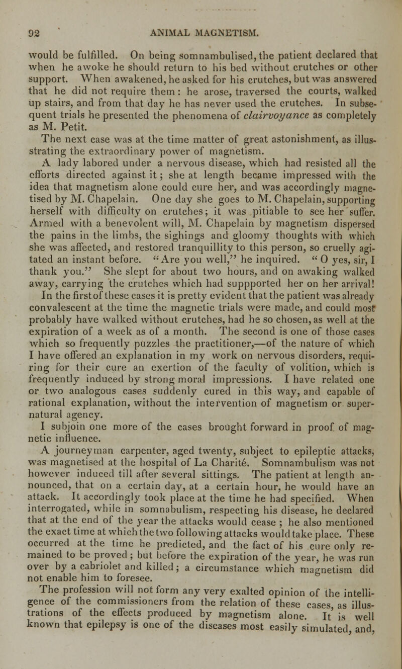 would be fulfilled. On being somnambulised, the patient declared that when he awoke he should return to his bed without crutches or other support. When awakened, he asked for his crutches, but was answered that he did not require them : he arose, traversed the courts, walked up stairs, and from that day he has never used the crutches. In subse- quent trials he presented the phenomena of clairvoyance as completely as M. Petit. The next case was at the time matter of great astonishment, as illu- strating the extraordinary power of magnetism. A lady labored under a nervous disease, which had resisted all the efforts directed against it; she at length became impressed with the idea that magnetism alone could cure her, and was accordingly magne- tised by M. Chapelain. One day she goes to M. Chapelain, supporting herself with difficulty on crutches; it was pitiable to see her suffer. Armed with a benevolent will, M. Chapelain by magnetism dispersed the pains in the limbs, the sighings and gloomy thoughts with which she was affected, and restored tranquillity to this person, so cruelly agi- tated an instant before.  Are you well, he inquired.  0 yes, sir, I thank you. She slept for about two hours, and on awaking walked away, carrying the crutches which had suppported her on her arrival! In the firstof these cases it is pretty evident that the patient was already convalescent at the time the magnetic trials were made, and could most probably have walked without crutches, had he so chosen, as well at the expiration of a week as of a month. The second is one of those cases which so frequently puzzles the practitioner,—of the nature of which I have offered an explanation in my work on nervous disorders, requi- ring for their cure an exertion of the faculty of volition, which is frequently induced by strong moral impressions. I have related one or two analogous cases suddenly cured in this way, and capable of rational explanation, without the intervention of magnetism or super- natural agency. I subjoin one more of the cases brought forward in proof, of mag- netic influence. A journeyman carpenter, aged twenty, subject to epileptic attacks, was magnetised at the hospital of La Charite. Somnambulism was not however induced till after several sittings. The patient at length an- nounced, that on a certain day, at a certain hour, he would have an attack. It accordingly took place at the time he had specified. When interrogated, while in somnabulism, respecting his disease, he declared that at the end of the year the attacks would cease ; he also mentioned the exact time at which the two following attacks would take place. These occurred at the time he predicted, and the fact of his cure only re- mained to be proved ; but before the expiration of the year, he was run over by a cabriolet and killed ; a circumstance which magnetism did not enable him to foresee. The profession will not form any very exalted opinion of the intelli- gence of the commissioners from the relation of these cases, as illus- trations of the effects produced by magnetism alone. It' is well known that epilepsy is one of the diseases most easily simulated, and,