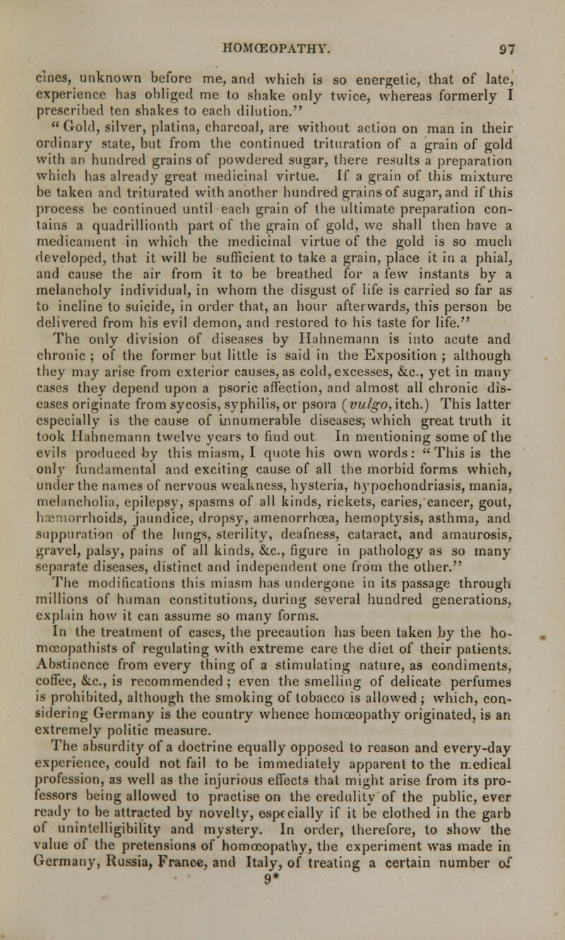 cines, unknown before me, and which is so energetic, that of late, experience has obliged me to shake only twice, whereas formerly I prescribed ten shakes to eacli dilution.  Gold, silver, platina, charcoal, are without action on man in their ordinary state, but from the continued trituration of a grain of gold with an hundred grains of powdered sugar, there results a preparation which has already great medicinal virtue. If a grain of this mixture be taken and triturated with another hundred grains of sugar, and if this process be continued until each grain of the ultimate preparation con- tains a quadrillionth part of the grain of gold, we shall then have a medicament in which the medicinal virtue of the gold is so much developed, that it will be sufficient to take a grain, place it in a phial, and cause the air from it to be breathed for a few instants by a melancholy individual, in whom the disgust of life is carried so far as to incline to suicide, in order that, an hour afterwards, this person be delivered from his evil demon, and restored to his taste for life. The only division of diseases by Hahnemann is into acute and chronic ; of the former but little is said in the Exposition ; although they may arise from exterior causes, as cold, excesses, &c, yet in many cases they depend upon a psoric affection, and almost all chronic dis- eases originate from sycosis, syphilis, or psora (vulgo, itch.) This latter especially is the cause of Innumerable diseases, which great truth it took Hahnemann twelve years to find out. In mentioning some of the evils produced by this miasm, I quote his own words:  This is the only fundamental and exciting cause of all the morbid forms which, under the names of nervous weakness, hysteria, hypochondriasis, mania, melancholia, epilepsy, spasms of all kinds, rickets, caries, cancer, gout, hemorrhoids, jaundice, dropsy, amenorrhoea, hemoptysis, asthma, and suppuration of the lungs, sterility, deafness, cataract, and amaurosis, gravel, palsy, pains of all kinds, &c, figure in pathology as so many separate diseases, distinct and independent one from the other. The modifications this miasm has undergone in its passage through millions of human constitutions, during several hundred generations, explain how it can assume so many forms. In the treatment of cases, the precaution has been taken by the ho- mocopathists of regulating with extreme care the diet of their patients. Abstinence from every thing of a stimulating nature, as condiments, coffee, &c, is recommended ; even the smelling of delicate perfumes is prohibited, although the smoking of tobacco is allowed ; which, con- sidering Germany is the country whence homoeopathy originated, is an extremely politic measure. The absurdity of a doctrine equally opposed to reason and every-day experience, could not fail to be immediately apparent to the medical profession, as well as the injurious effects that might arise from its pro- fessors being allowed to practise on the credulity of the public, ever ready to be attracted by novelty, especially if it be clothed in the garb of unintclligibility and mystery. In order, therefore, to show the value of the pretensions of homoeopathy, the experiment was made in Germany, Russia, France, and Italy, of treating a certain number of 9*