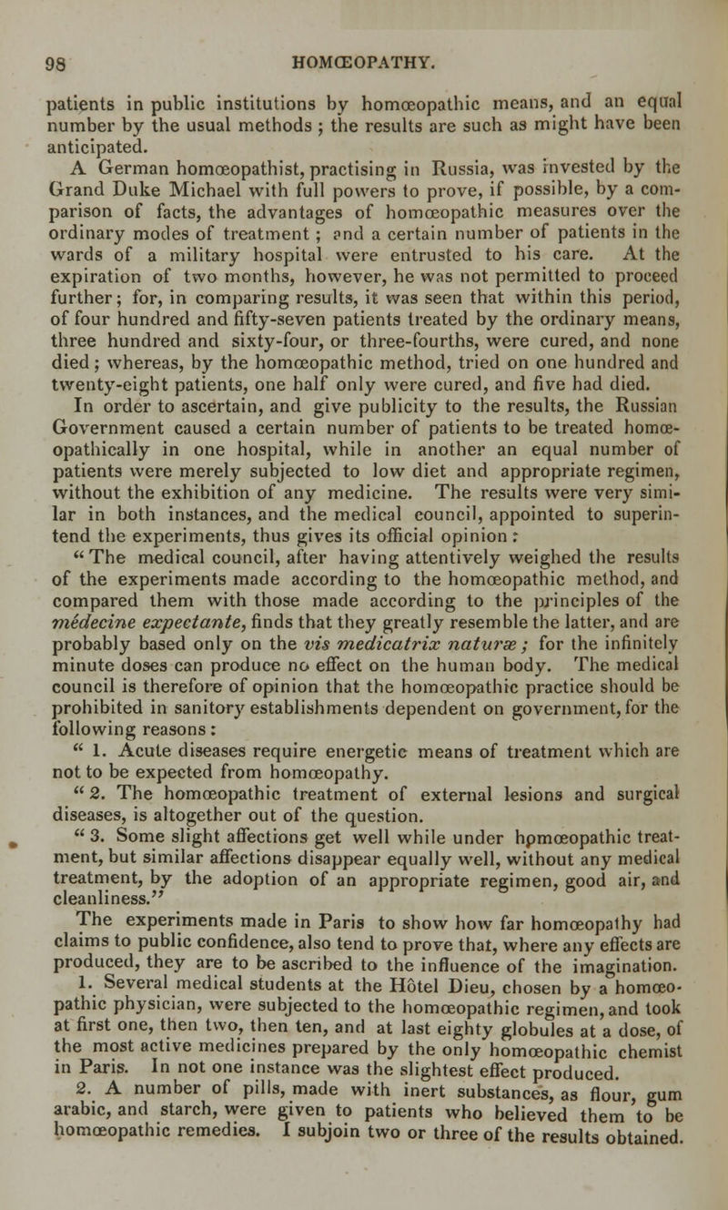 patients in public institutions by homoeopathic means, and an equal number by the usual methods ; the results are such as might have been anticipated. A German homoeopathist, practising in Russia, was invested by the Grand Duke Michael with full powers to prove, if possible, by a com- parison of facts, the advantages of homoeopathic measures over the ordinary modes of treatment; and a certain number of patients in the wards of a military hospital were entrusted to his care. At the expiration of two months, however, he was not permitted to proceed further; for, in comparing results, it was seen that within this period, of four hundred and fifty-seven patients treated by the ordinary means, three hundred and sixty-four, or three-fourths, were cured, and none died; whereas, by the homoeopathic method, tried on one hundred and twenty-eight patients, one half only were cured, and five had died. In order to ascertain, and give publicity to the results, the Russian Government caused a certain number of patients to be treated homoe- opathically in one hospital, while in another an equal number of patients were merely subjected to low diet and appropriate regimen, without the exhibition of any medicine. The results were very simi- lar in both instances, and the medical council, appointed to superin- tend the experiments, thus gives its official opinion : The medical council, after having attentively weighed the results of the experiments made according to the homoeopathic method, and compared them with those made according to the principles of the medecine expeetante, finds that they greatly resemble the latter, and are probably based only on the vis medicatrix naturse ; for the infinitely minute doses can produce no effect on the human body. The medical council is therefore of opinion that the homoeopathic practice should be prohibited in sanitory establishments dependent on government, for the following reasons:  1. Acute diseases require energetic means of treatment which are not to be expected from homoeopathy. 2. The homoeopathic treatment of external lesions and surgical diseases, is altogether out of the question.  3. Some slight affections get well while under hpmceopathic treat- ment, but similar affections disappear equally well, without any medical treatment, by the adoption of an appropriate regimen, good air, and cleanliness. The experiments made in Paris to show how far homceopalhy had claims to public confidence, also tend to prove that, where any effects are produced, they are to be ascribed to the influence of the imagination. 1. Several medical students at the Hotel Dieu, chosen by a homoeo- pathic physician, were subjected to the homoeopathic regimen, and took at first one, then two, then ten, and at last eighty globules at a dose, of the most active medicines prepared by the only homoeopathic chemist in Paris. In not one instance was the slightest effect produced. 2. A number of pills, made with inert substances, as flour, gum arabic, and starch, were given to patients who believed them to be homoeopathic remedies. I subjoin two or three of the results obtained.