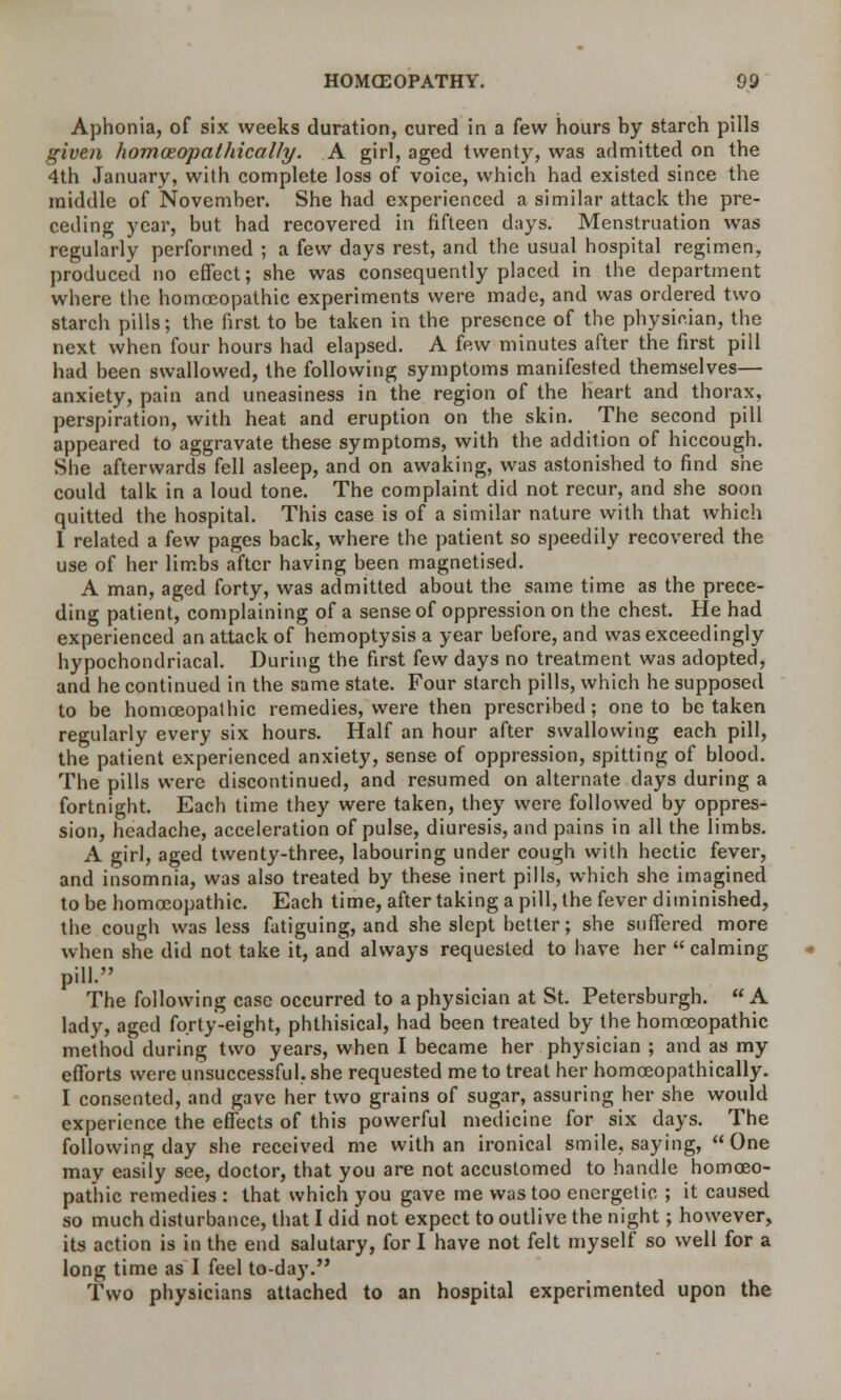 Aphonia, of six weeks duration, cured in a few hours by starch pills given homceopalhically. A girl, aged twenty, was admitted on the 4th January, with complete loss of voice, which had existed since the middle of November. She had experienced a similar attack the pre- ceding year, but had recovered in fifteen days. Menstruation was regularly performed ; a few days rest, and the usual hospital regimen, produced no effect; she was consequently placed in the department where the homoeopathic experiments were made, and was ordered two starch pills; the first to be taken in the presence of the physician, the next when four hours had elapsed. A few minutes after the first pill had been swallowed, the following symptoms manifested themselves— anxiety, pain and uneasiness in the region of the heart and thorax, perspiration, with heat and eruption on the skin. The second pill appeared to aggravate these symptoms, with the addition of hiccough. She afterwards fell asleep, and on awaking, was astonished to find she could talk in a loud tone. The complaint did not recur, and she soon quitted the hospital. This case is of a similar nature with that which I related a few pages back, where the patient so speedily recovered the use of her limbs after having been magnetised. A man, aged forty, was admitted about the same time as the prece- ding patient, complaining of a sense of oppression on the chest. He had experienced an attack of hemoptysis a year before, and was exceedingly hypochondriacal. During the first few days no treatment was adopted, and he continued in the same state. Four starch pills, which he supposed to be homoeopathic remedies, were then prescribed; one to be taken regularly every six hours. Half an hour after swallowing each pill, the patient experienced anxiety, sense of oppression, spitting of blood. The pills were discontinued, and resumed on alternate days during a fortnight. Each time they were taken, they were followed by oppres- sion, headache, acceleration of pulse, diuresis, and pains in all the limbs. A girl, aged twenty-three, labouring under cough with hectic fever, and insomnia, was also treated by these inert pills, which she imagined to be homoeopathic. Each time, after taking a pill, the fever diminished, the cough was less fatiguing, and she slept better; she suffered more when she did not take it, and always requested to have her  calming pill. The following case occurred to a physician at St. Petersburgh. A lady, aged forty-eight, phthisical, had been treated by the homoeopathic method during two years, when I became her physician ; and as my efforts were unsuccessful, she requested me to treat her homoeopathically. I consented, and gave her two grains of sugar, assuring her she would experience the effects of this powerful medicine for six days. The following day she received me with an ironical smile, saying, One may easily see, doctor, that you are not accustomed to handle homoeo- pathic remedies : that which you gave me was too energetic ; it caused so much disturbance, that I did not expect to outlive the night; however, its action is in the end salutary, for I have not felt myself so well for a long time as I feel to-day. Two physicians attached to an hospital experimented upon the