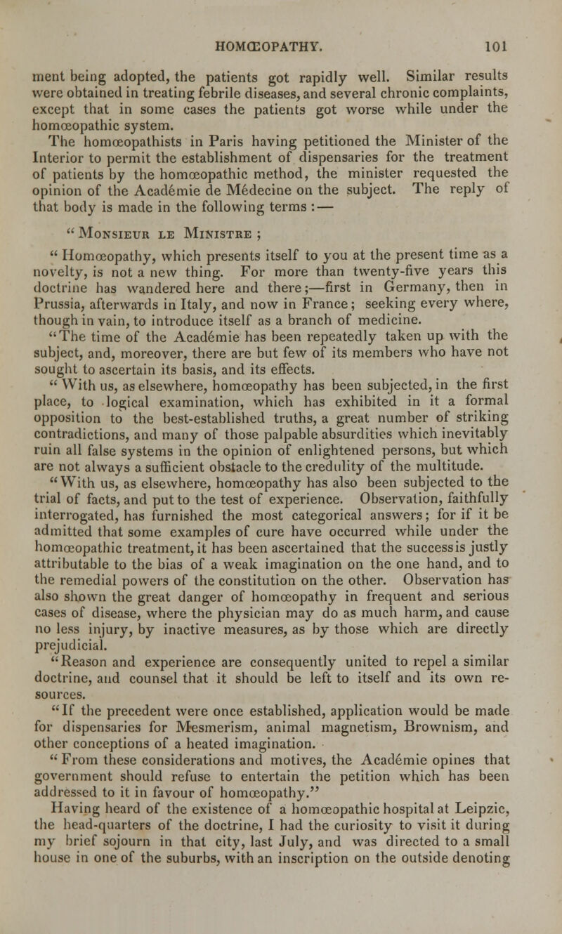 nient being adopted, the patients got rapidly well. Similar results were obtained in treating febrile diseases, and several chronic complaints, except that in some cases the patients got worse while under the homoeopathic system. The homoeopathists in Paris having petitioned the Minister of the Interior to permit the establishment of dispensaries for the treatment of patients by the homoeopathic method, the minister requested the opinion of the Academie de Medecine on the subject. The reply of that body is made in the following terms : —  Monsieur le Ministre ;  Homoeopathy, which presents itself to you at the present time as a novelty, is not a new thing. For more than twenty-five years this doctrine has wandered here and there;—first in Germany, then in Prussia, afterwards in Italy, and now in France; seeking every where, though in vain, to introduce itself as a branch of medicine. The time of the Academie has been repeatedly taken up with the subject, and, moreover, there are but few of its members who have not sought to ascertain its basis, and its effects.  With us, as elsewhere, homoeopathy has been subjected, in the first place, to logical examination, which has exhibited in it a formal opposition to the best-established truths, a great number of striking contradictions, and many of those palpable absurdities which inevitably ruin all false systems in the opinion of enlightened persons, but which are not always a sufficient obstacle to the credulity of the multitude.  With us, as elsewhere, homoeopathy has also been subjected to the trial of facts, and put to the test of experience. Observation, faithfully interrogated, has furnished the most categorical answers; for if it be admitted that some examples of cure have occurred while under the homoeopathic treatment, it has been ascertained that the success is justly attributable to the bias of a weak imagination on the one hand, and to the remedial powers of the constitution on the other. Observation has also shown the great danger of homoeopathy in frequent and serious cases of disease, where the physician may do as much harm, and cause no less injury, by inactive measures, as by those which are directly prejudicial. Reason and experience are consequently united to repel a similar doctrine, and counsel that it should be left to itself and its own re- sources. If the precedent were once established, application would be made for dispensaries for Mesmerism, animal magnetism, Brownism, and other conceptions of a heated imagination.  From these considerations and motives, the Academie opines that government should refuse to entertain the petition which has been addressed to it in favour of homoeopathy. Having heard of the existence of a homoeopathic hospital at Leipzic, the head-quarters of the doctrine, I had the curiosity to visit it during my brief sojourn in that city, last July, and was directed to a small house in one of the suburbs, with an inscription on the outside denoting