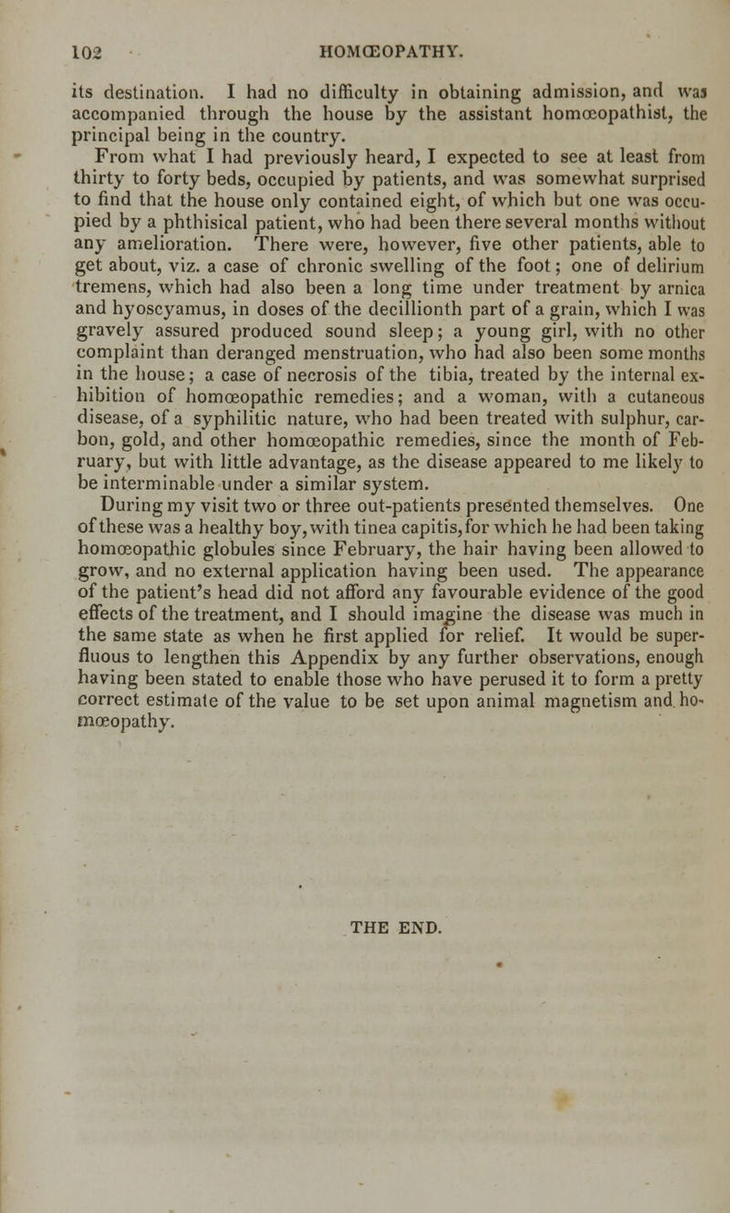its destination. I had no difficulty in obtaining admission, and was accompanied through the house by the assistant homoeopathist, the principal being in the country. From what I had previously heard, I expected to see at least from thirty to forty beds, occupied by patients, and was somewhat surprised to find that the house only contained eight, of which but one was occu- pied by a phthisical patient, who had been there several months without any amelioration. There were, however, five other patients, able to get about, viz. a case of chronic swelling of the foot; one of delirium tremens, which had also been a long time under treatment by arnica and hyoscyamus, in doses of the decillionth part of a grain, which I was gravely assured produced sound sleep; a young girl, with no other complaint than deranged menstruation, who had also been some months in the house; a case of necrosis of the tibia, treated by the internal ex- hibition of homoeopathic remedies; and a woman, with a cutaneous disease, of a syphilitic nature, who had been treated with sulphur, car- bon, gold, and other homoeopathic remedies, since the month of Feb- ruary, but with little advantage, as the disease appeared to me likely to be interminable under a similar system. During my visit two or three out-patients presented themselves. One of these was a healthy boy, with tinea capitis, for which he had been taking homoeopathic globules since February, the hair having been allowed to grow, and no external application having been used. The appearance of the patient's head did not afford any favourable evidence of the good effects of the treatment, and I should imagine the disease was much in the same state as when he first applied for relief. It would be super- fluous to lengthen this Appendix by any further observations, enough having been stated to enable those who have perused it to form a pretty correct estimate of the value to be set upon animal magnetism and. ho- moeopathy. THE END.
