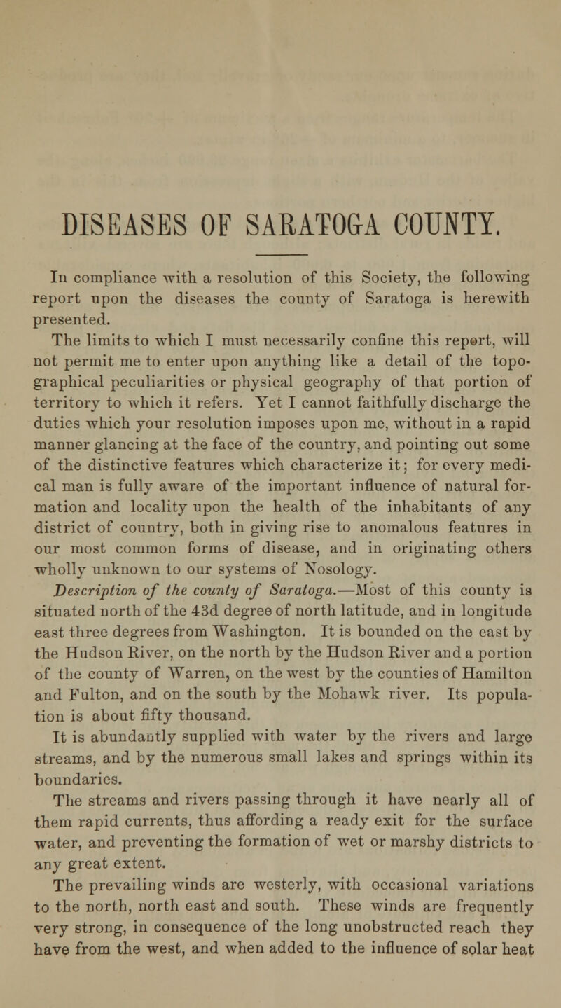 DISEASES OF SARATOGA COUNTY. In compliance with a resolution of this Society, the following report upon the diseases the county of Saratoga is herewith presented. The limits to which I must necessarily confine this report, will not permit me to enter upon anything like a detail of the topo- graphical peculiarities or physical geography of that portion of territory to which it refers. Yet I cannot faithfully discharge the duties which your resolution imposes upon me, without in a rapid manner glancing at the face of the country, and pointing out some of the distinctive features which characterize it; for every medi- cal man is fully aware of the important influence of natural for- mation and locality upon the health of the inhabitants of any district of country, both in giving rise to anomalous features in our most common forms of disease, and in originating others wholly unknown to our systems of Nosology. Description of the county of Saratoga.—Most of this county is situated north of the 43d degree of north latitude, and in longitude east three degrees from Washington. It is bounded on the east by the Hudson River, on the north by the Hudson River and a portion of the county of Warren, on the west by the counties of Hamilton and Fulton, and on the south by the Mohawk river. Its popula- tion is about fifty thousand. It is abundantly supplied with water by the rivers and large streams, and by the numerous small lakes and springs within its boundaries. The streams and rivers passing through it have nearly all of them rapid currents, thus afibrding a ready exit for the surface water, and preventing the formation of wet or marshy districts to any great extent. The prevailing winds are westerly, with occasional variations to the north, north east and south. These winds are frequently very strong, in consequence of the long unobstructed reach they have from the west, and when added to the influence of solar heat