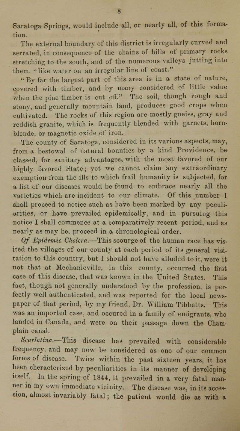 Saratoga Springs, would include all, or nearly all, of this forma- tion. The external boundary of this district is irregularly curved and serrated, in consequence of the chains of hills of primary rocks stretching to the south, and of the numerous valleys jutting into them, like water on an irregular line of coast.  By far the largest part of this area is in a state of nature, covered with timber, and by many considered of little value when the pine timber is cut oflF. The soil, though rough and stony, and generally mountain land, produces good crops when cultivated. The rocks of this region are mostly gneiss, gray and reddish granite, which is frequently blended with garnets, horn- blende, or magnetic oxide of iron. The county of Saratoga, considered in its various aspects, may, from a bestowal of natural bounties by a kind Providence, be classed, for sanitary advantages, with the most favored of our highly favored State; yet we cannot claim any extraordinary exemption from the ills to which frail humanity is subjected, for a list of our diseases would be found to embrace nearly all the varieties which are incident to our climate. Of this number I shall proceed to notice such as have been marked by any peculi- arities, or have prevailed epidemically, and in pursuing this notice I shall commence at a comparatively recent period, and as nearly as may be, proceed in a chronological order. Of Epidemic Cholera.—This scourge of the human race has vis- ited the villages of our county at each period of its general visi- tation to this country, but I should not have alluded to it, were it not that at Mechanicville, in this county, occurred the first case of this disease, that was known in the United States. This fact, though not generally understood by the profession, is per- fectly well authenticated, and was reported for the local news- paper of that period, by my friend, Dr. William Tibbetts. This was an imported case, and occured in a family of emigrants, who landed in Canada, and were on their passage down the Cham- plain canal. Scarlatina.—This disease has prevailed with considerable frequency, and may now be considered as one of our common forms of disease. TAvice within the past sixteen years, it has been cheracterized by peculiarities in its manner of developing itself. In the spring of 1844, it prevailed in a very fatal man- ner in my own immediate vicinity. The disease was, in its acces- sion, almost invariably fatal; the patient would die as with a