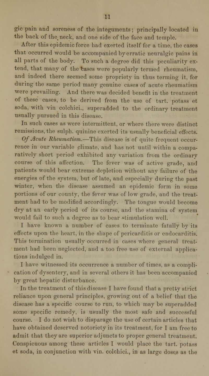 gic pain and soreness of the integuments; principally located in the back of the, neck, and one side of the face and temple. After this epidemic force had exerted itself for a time, the cases that occurred would be accompanied by erratic neuralgic pains in all parts of the body. To such a degree did this peculiarity ex- tend, that many of the bases were popularly termed rheumatism, and indeed there seemed some propriety in thus terming it, for during the same period many genuine cases of acute rheumatism were prevailing. And there was decided benefit in the treatment of these cases, to be derived from the use of tart, potass et soda, with vin colchici., superadded to the ordinary treatment usually pursued in this disease. In such cases as were intermittent, or where there were distinct remissions, the sulph. quinine exerted its usually beneficial efi'ects. Of Jicute Rheumatism.—This disease is of quite frequent occur- rence in our variable climate, and has not until within a compa- ratively short period exhibited any variation from the ordinary course of this affection. The fever was of active grade, and patients would bear extreme depletion without any failure of the energies of the system, but of late, and especially during the past winter, when the disease assumed an epidemic form in some portions of our county, the fever was of low grade, and the treat- ment had to be modified accordingly. The tongue would become dry at an early period of its course, and the stamina of system would fail to such a degree as to bear stimulation well. I have known a number of cases to terminate fatally by its effects upon the heart, in the shape of pericarditis or endocarditis. This termination usually occurred in cases where general treat- ment had been neglected, and a too free use of external applica- tions indulged in. I have witnessed its occurrence a number of times, as a compli- cation of dysentery, and in several others it has been accompanied by great hepatic disturbance. In the treatment of this disease I have found that a pretty strict reliance upon general principles, growing out of a belief that the disease has a specific course to run, to which may be superadded some specific remedy, is usually the most safe and successful course. I do not Avish to disparage the use of certain articles that have obtained deserved notoriety in its treatment, for I am free to admit that they are superior adjuncts to proper general treatment. Conspicuous among these articles I would place the tart, potass et soda, in conjunction with vin. colchici., in as large doses as the