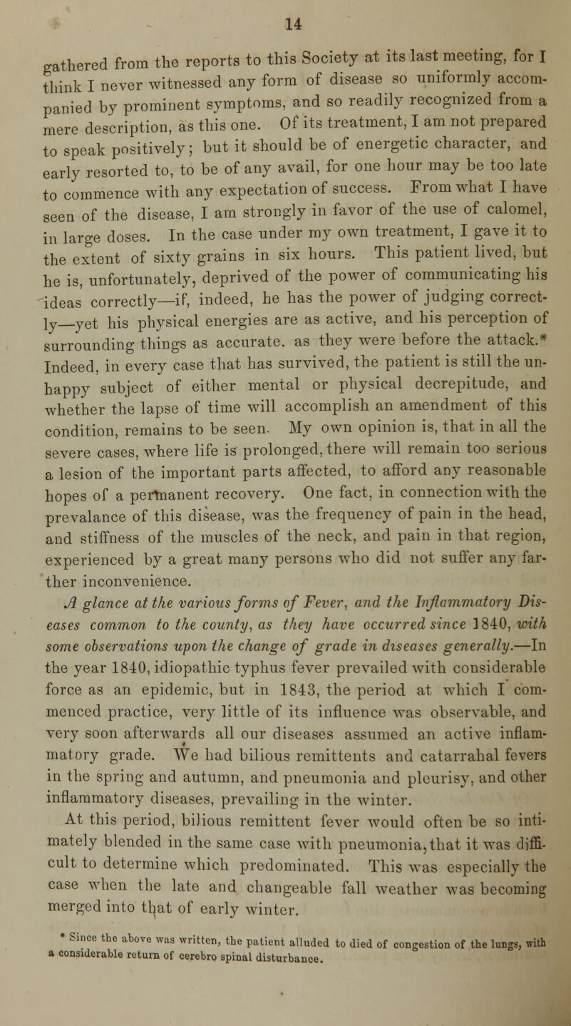 gathered from the reports to this Society at its last meeting, for I think I never witnessed any form of disease so imiformly accom- panied by prominent symptoms, and so readily recognized from a mere description, as this one. Of its treatment, I am not prepared to speak positively; but it should be of energetic character, and early resorted to, to be of any avail, for one hour may be too late to commence with any expectation of success. From what I have seen of the disease, I am strongly in favor of the use of calomel, in large doses. In the case under my own treatment, I gave it to the extent of sixty grains in six hours. This patient lived, but he is, unfortunately, deprived of the power of communicating his ideas correctly—if, indeed, he has the poAver of judging correct- ly—yet his physical energies are as active, and his perception of surrounding things as accurate, as they were before the attack.* Indeed, in every case that has survived, the patient is still the un- happy subject of either mental or physical decrepitude, and whether the lapse of time will accomplish an amendment of this condition, remains to be seen. My own opinion is, that in all the severe cases, where life is prolonged, there will remain too serious a lesion of the important parts affected, to afford any reasonable hopes of a permanent recovery. One fact, in connection with the prevalance of this disease, was the frequency of pain in the head, and stiffness of the muscles of the neck, and pain in that region, experienced by a great many persons who did not suffer any far- ther inconvenience. A glance at the various forms of Fever, and the Infammatory Dis- eases common to the county, as they have occurred since 1840, with some observations upon the change of grade in diseases generally.—In the year 1840, idiopathic typhus fever prevailed Avith considerable force as an epidemic, but in 1843, the period at which I com- menced practice, very little of its influence was observable, and very soon afterwards all our diseases assumed an active inflam- matory grade. We had bilious remittents and catarrahal fevers in the spring and autumn, and pneumonia and pleurisy, and other inflammatory diseases, prevailing in the winter. At this period, bilious remittent fever would often be so inti- mately blended in the same case with pneumonia, that it was diffi- cult to determine which predominated. This was especially the case when the late and changeable fall weather was becoming merged into tl^at of early winter. * Since the above was written, the patient alluded to died of congestion of the lungs, with a considerable return of cerebro spinal disturbance.