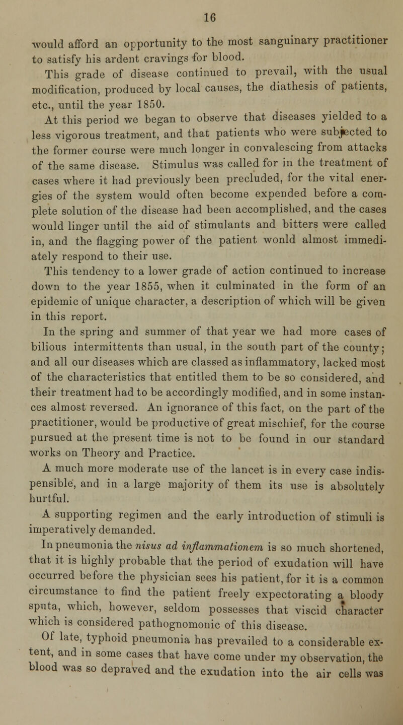 would afford an opportunity to the most sanguinary practitioner to satisfy his ardent cravings for blood. This grade of disease continued to prevail, with the usual modification, produced by local causes, the diathesis of patients, etc., until the year 1850. At this period we began to observe that diseases yielded to a less vigorous treatment, and that patients who were subjected to the former course were much longer in convalescing from attacks of the same disease. Stimulus was called for in the treatment of cases where it had previously been precluded, for the vital ener- gies of the system would often become expended before a com- plete solution of the disease had been accomplished, and the cases would linger until the aid of stimulants and bitters were called in, and the flagging power of the patient wonld almost immedi- ately respond to their use. This tendency to a lower grade of action continued to increase down to the year 1855, when it culminated in the form of an epidemic of unique character, a description of which will be given in this report. In the spring and summer of that year we had more cases of bilious intermittents than usual, in the south part of the county; and all our diseases which are classed as inflammatory, lacked most of the characteristics that entitled them to be so considered, and their treatment had to be accordingly modified, and in some instan- ces almost reversed. An ignorance of this fact, on the part of the practitioner, would be productive of great mischief, for the course pursued at the present time is not to be found in our standard works on Theory and Practice. A much more moderate use of the lancet is in every case indis- pensible, and in a large majority of them its use is absolutely hurtful. A supporting regimen and the early introduction of stimuli is imperatively demanded. In pneumonia the nwws ad injlammationem is so much shortened, that it is highly probable that the period of exudation will have occurred before the physician sees his patient, for it is a common circumstance to find the patient freely expectorating a bloody sputa, which, however, seldom possesses that viscid character which is considered pathognomonic of this disease. Of late, typhoid pneumonia has prevailed to a considerable ex- tent, and in some cases that have come under my observation, the blood was so depraved and the exudation into the air cells was