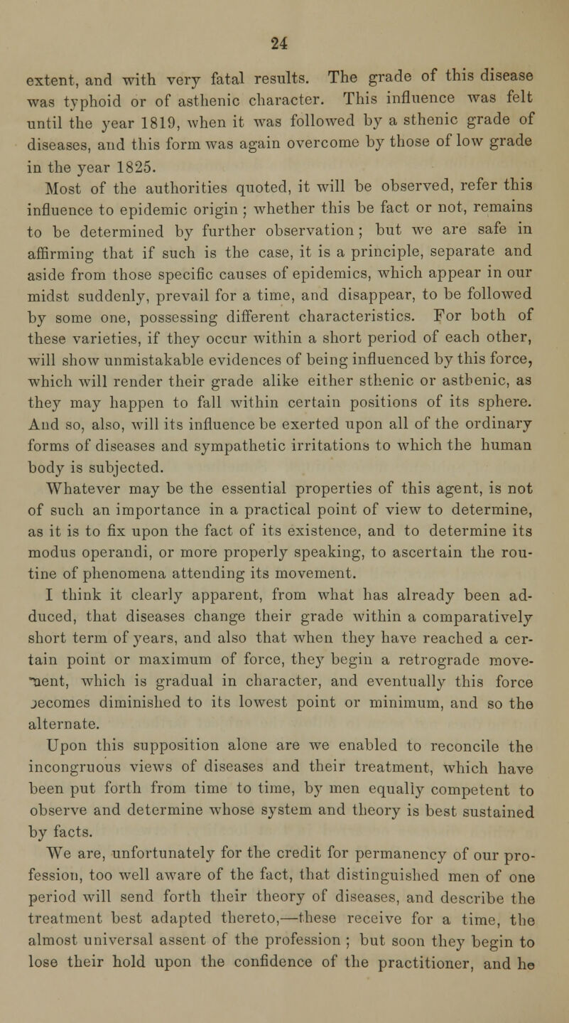 extent, and with very fatal results. The grade of this disease was typhoid or of asthenic character. This influence was felt until the year 1819, when it was followed by a sthenic grade of diseases, and this form was again overcome by those of low grade in the year 1825. Most of the authorities quoted, it will be observed, refer this influence to epidemic origin ; whether this be fact or not, remains to be determined by further observation ; but we are safe in affirming that if such is the case, it is a principle, separate and aside from those specific causes of epidemics, which appear in our midst suddenly, prevail for a time, and disappear, to be followed by some one, possessing different characteristics. For both of these varieties, if they occur within a short period of each other, will show unmistakable evidences of being influenced by this force, which will render their grade alike either sthenic or astbenic, as they may happen to fall within certain positions of its sphere. And so, also, will its influence be exerted upon all of the ordinary forms of diseases and sympathetic irritations to which the human body is subjected. Whatever may be the essential properties of this agent, is not of such an importance in a practical point of view to determine, as it is to fix upon the fact of its existence, and to determine its modus operandi, or more properly speaking, to ascertain the rou- tine of phenomena attending its movement. I think it clearly apparent, from what has already been ad- duced, that diseases change their grade Avithin a comparatively short term of years, and also that when they have reached a cer- tain point or maximum of force, they begin a retrograde move- uent, which is gradual in character, and eventually this force jecoraes diminished to its lowest point or minimum, and so the alternate. Upon this supposition alone are we enabled to reconcile the incongruous views of diseases and their treatment, which have been put forth from time to time, by men equally competent to observe and determine whose system and theory is best sustained by facts. We are, unfortunately for the credit for permanency of our pro- fession, too well aware of the fact, that distinguished men of one period will send forth their theory of diseases, and describe the treatment best adapted thereto,—these receive for a time, the almost universal assent of the profession ; but soon they begin to lose their hold upon the confidence of the practitioner, and he