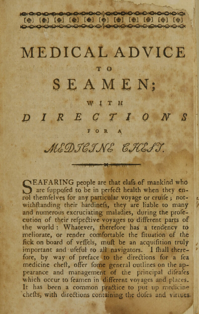 [*J [#>] [*J [#] [*] MM [*] [*] MH [#] [#] MEDICAL ADVICE T o SEAMEN; WITH DIRECT 10 N S FOR A SEAFARING people are that elafs of mankind who are fuppofed to be in perfect health when they en- rol themfelves for any particular voyage or cruife ; not- withftanding their hardinefs, they are liable to many and numerous excruciating maladies, during the profe- cution of their refpective voyages to different parts of the world : Whatever, therefore has a tendency to meliorate, or render comfortable the fituation of the lick on board of veflfels, muft be an acquifition truly important and ufeful ro all navigators. I fhall there- fore, by way of preface to the directions for a fea medicine chefr, offer fome general outlines on the ap- pearance and management of the principal difeafes which occur to feamen in different voyages and places. It has been a common practice to put up medicine thefts, with directions containing the dofes and virtues.