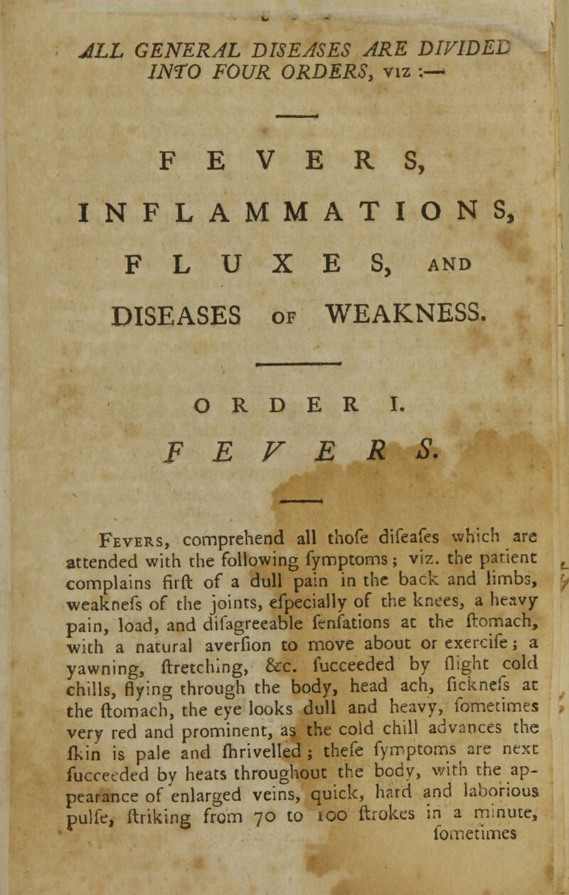 ALL GENERAL DISEASES ARE DIVIDED INTO FOUR ORDERS, viz ;— FEVERS, INFLAMMATIONS, FLUXES, and DISEASES of WEAKNESS. ORDER I. F E V E R S. Fevers, comprehend all thofe difeafes which are attended with the following fymptoms; viz. the patient complains firft of a dull pain in the back and limbs, weaknefs of the joints, efpecially of the knees, a heavy- pain, load, and difagreeable fenfations at the ftomach, with a natural averfion to move about or exercife; a yawning, ftretchlng, &c. fucceeded by flight cold chills, flying through the body, head ach, ficknefs at the ftomach, the eye looks dull and heavy, fometimes very red and prominent, as the cold chill advances the fkin is pale and (hrivelled j thefe fymptoms are next fucceeded by heats throughout the body, with the ap- pearance of enlarged veins, quick, hard and laborious pulfe, (hiking from 70 to 100 ftrokes in a minute, fometimes