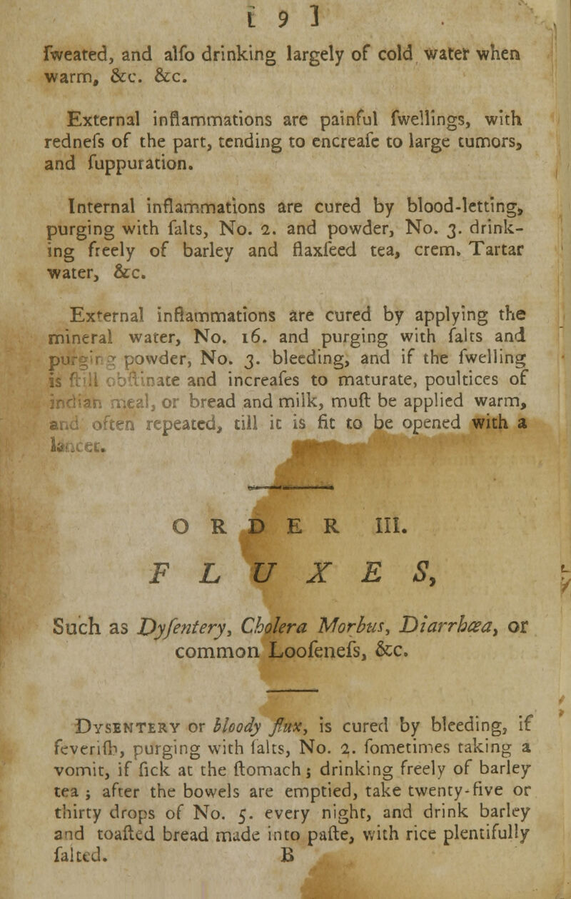 Fweated, and alfo drinking largely of cold water when warm, &c. &c. External inflammations are painful fwellings, with rednefs of the part, tending to cncreafc to large tumors, and fuppuration. Internal inflammations are cured by blood-letting, purging with falts, No. 1. and powder, No. 3. drink- ing freely of barley and flaxieed tea, crem. Tartar water, &c. External inflammations are cured by applying the mineral water, No. 16. and purging with falts and piifgir * powder, No. 3. bleeding, and if the fwelling ^ate and increafes to maturate, poultices of neal, or bread and milk, muft be applied warm, often repeated, till it is fit to be opened with a 6t. ',■.'§' ■«• •'' I ORDER III. FLUXES, Such as Dyfentery, Cholera Morbus, Diarrbaa, or common Loofenefs, &c. Dysentery or bloody flux, is cured by bleeding, if feveri(b, purging with falts, No. 1. fometimes taking a vomit, if fick at the ftomachj drinking freely of barley tea j after the bowels are emptied, take twenty-five or thirty drops of No. 5. every night, and drink barley and toafted bread made into pafte, with rice plentifully faked. B