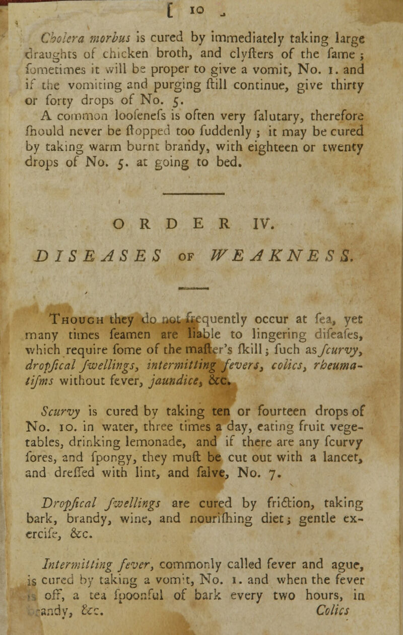 [ io „ Cholera morbus is cured by immediately taking large draughts of chicken broth, and clyfters of the fame ; ibmetimes it will be proper to give a vomit, No. i. and if the vomiting and purging ftill continue, give thirty or forty drops of No. 5. A common loofenefs is often very falutary, therefore mould never be {lopped too fuddenly ; it may be cured by taking warm burnt brandy, with eighteen or twenty drops of No. 5. at going to bed. ORDER IV. DISEASES of WEAKNESS. Though they C.. .^\. 1. -uently occur at fea, yet many times feamen are liable to lingering difeafes, which require fome of the mailer's fkill; fuch as/curvy, dropfical /wettings, intermitting fevers, colics, rbeuma- tifms without fever, jaundice, &c. Scurvy is cured by taking ten or fourteen drops of No. 10. in water, three times a day, eating fruit vege- tables, drinking lemonade, and if there are any fcurvy fores, and fpongy, they muft be cut out with a lancet, and drefied with lint, and falve, No. 7. Dropfical fuellings are cured by friction, taking bark, brandy, wine, and nourifhing diet; gentle ex- crcife, &c. Intermitting fever, commonly called fever and ague, is cured by taking a vomit, No. 1. and when the fever >s oft, a tea fpoo.nful of bark every two hours, in ~Hf;dy, &c. Colics