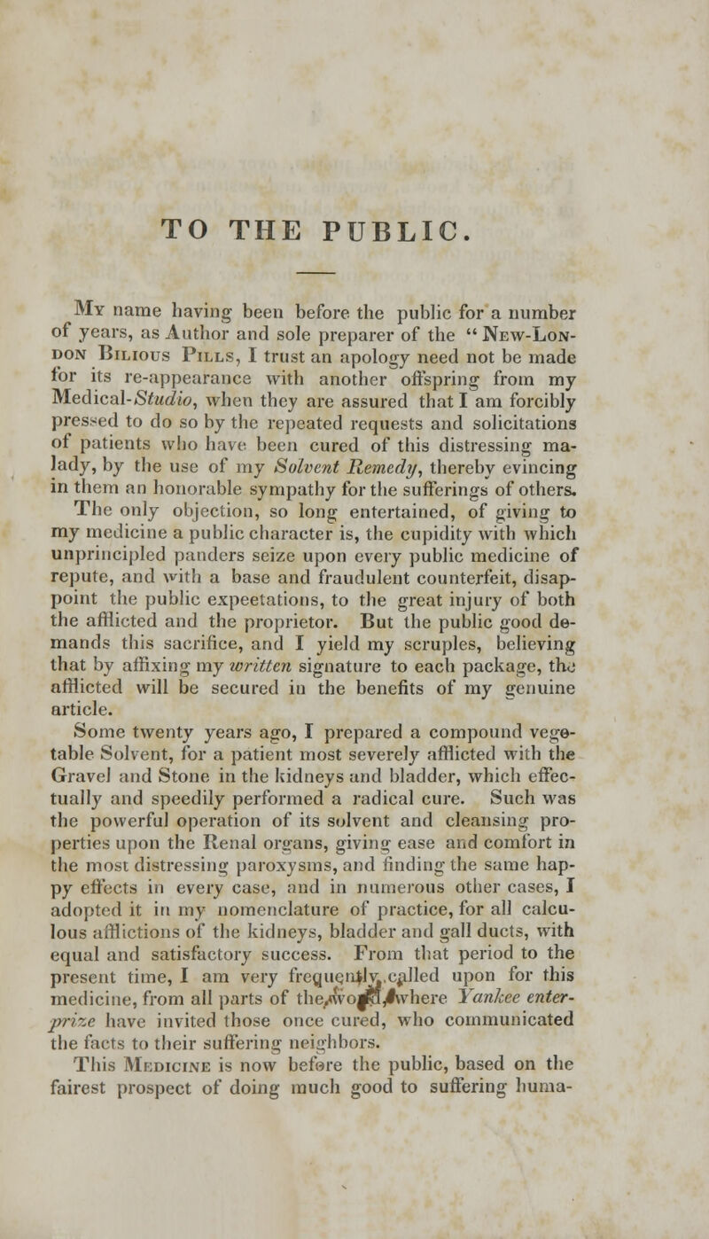 TO THE PUBLIC. My name having been before the public for a number of years, as Author and sole preparer of the  New-Lon- don Bilious Pills, I trust an apology need not be made for its re-appearance with another offspring from my Medical-Studio, when they are assured that I am forcibly pressed to do so by the repeated requests and solicitations of patients who have been cured of this distressing ma- lady, by the use of my Solvent Remedy, thereby evincing in them an honorable sympathy for the sufferings of others. The only objection, so long entertained, of giving to my medicine a public character is, the cupidity with which unprincipled panders seize upon every public medicine of repute, and witli a base and fraudulent counterfeit, disap- point the public expectations, to the great injury of both the afflicted and the proprietor. But the public good de- mands this sacrifice, and I yield my scruples, believing that by affixing my written signature to each package, the afflicted will be secured in the benefits of my genuine article. Some twenty years ago, I prepared a compound vege- table Solvent, for a patient most severely afflicted with the Gravel and Stone in the kidneys and bladder, which effec- tually and speedily performed a radical cure. Such was the powerful operation of its solvent and cleansing pro- perties upon the Renal organs, giving ease and comfort in the most distressing paroxysms, and finding the same hap- py effects in every case, and in numerous other cases, I adopted it in my nomenclature of practice, for all calcu- lous afflictions of the kidneys, bladder and gall ducts, with equal and satisfactory success. From that period to the present time, I am very frequen^lv,.called upon for this medicine, from all parts of the/\vo^qy#where Yankee enter- prise have invited those once cured, who communicated the facts to their suffering neighbors. This Medicine is now before the public, based on the fairest prospect of doing much good to suffering huma-