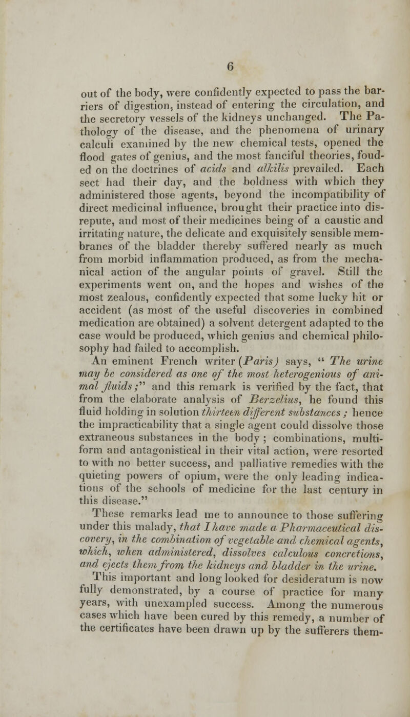 out of the body, were confidently expected to pass the bar- riers of digestion, instead of entering the circulation, and the secretory vessels of the kidneys unchanged. The Pa- thology of the disease, and the phenomena of urinary calculi examined by the new chemical tests, opened the flood gates of genius, and the most fanciful theories, foud- ed on the doctrines of acids and alkilis prevailed. Each sect had their day, and the boldness with which they administered those agents, beyond the incompatibility of direct medicinal influence, brought their practice into dis- repute, and most of their medicines being of a caustic and irritating nature, the delicate and exquisitely sensible mem- branes of the bladder thereby suffered nearly as much from morbid inflammation produced, as from the mecha- nical action of the angular points of gravel. Still the experiments went on, and the hopes and wishes of the most zealous, confidently expected that some lucky hit or accident (as most of the useful discoveries in combined medication are obtained) a solvent detergent adapted to the case would be produced, which genius and chemical philo- sophy had failed to accomplish. An eminent French writer {Paris) says,  The urine may be considered as one of the most heterogenous of ani- mal fluids; and this remark is verified by the fact, that from the elaborate analysis of Berzelius, he found this fluid holding in solution thirteen different substances ; hence the impracticability that a single agent could dissolve those extraneous substances in the body ; combinations, multi- form and antagonistical in their vital action, were resorted to with no better success, and palliative remedies with the quieting powers of opium, were the only leading indica- tions of the schools of medicine for the last century in this disease. These remarks lead me to announce to those suffering under this malady, that I have made a Pharmaceutical dis- covery, in the combination of vegetable and chemical agents, which, when administered, dissolves calculous concretions, and ejects them from the kidneys and bladder in the urine. This important and long looked for desideratum is now fully demonstrated, by a course of practice for many years, with unexampled success. Among the numerous cases which have been cured by this remedy, a number of the certificates have been drawn up by the sufferers them-