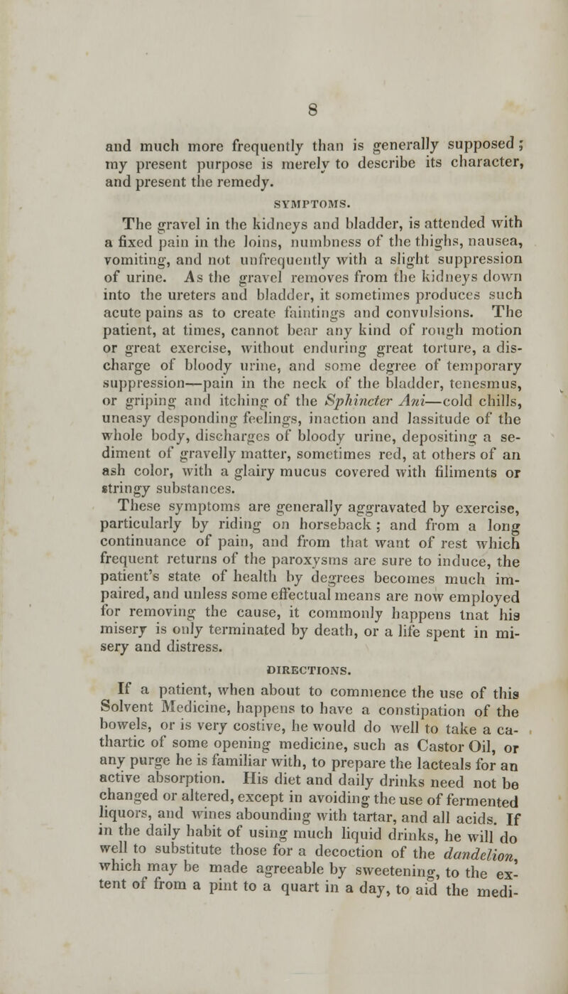 and much more frequently than is generally supposed ; my present purpose is merely to describe its character, and present the remedy. SYMPTOMS. The gravel in the kidneys and bladder, is attended with a fixed pain in the loins, numbness of the thighs, nausea, vomiting, and not unfrequently with a slight suppression of urine. As the gravel removes from the kidneys down into the ureters and bladder, it sometimes produces such acute pains as to create faintings and convulsions. The patient, at times, cannot bear any kind of rough motion or great exercise, without enduring great torture, a dis- charge of bloody urine, and some degree of temporary suppression—pain in the neck of the bladder, tenesmus, or griping and itching of the Sphincter Ani—cold chills, uneasy desponding feelings, inaction and lassitude of the whole body, discharges of bloody urine, depositing a se- diment of gravelly matter, sometimes red, at others of an ash color, with a glairy mucus covered with Aliments or stringy substances. These symptoms are generally aggravated by exercise, particularly by riding on horseback ; and from a long continuance of pain, and from that want of rest which frequent returns of the paroxysms are sure to induce, the patient's state of health by degrees becomes much im- paired, and unless some effectual means are now employed for removing the cause, it commonly happens tnat his misery is only terminated by death, or a life spent in mi- sery and distress. DIRECTIONS. If a patient, when about to commence the use of this Solvent Medicine, happens to have a constipation of the bowels, or is very costive, he would do Avell to take a ca- thartic of some opening medicine, such as Castor Oil, or any purge he is familiar with, to prepare the lacteals for an active absorption. His diet and daily drinks need not be changed or altered, except in avoiding the use of fermented liquors, and wines abounding with tartar, and all acids. If in the daily habit of using much liquid drinks, he will do well to substitute those for a decoction of the dandelion which may be made agreeable by sweetening, to the ex- tent of from a pint to a quart in a day, to aid the medi-