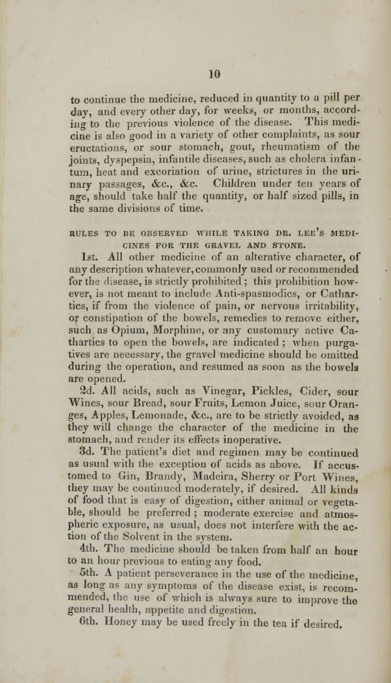 to continue the medicine, reduced in quantity to a pill per day, and every other day, for weeks, or months, accord- ing to the previous violence of the disease. This medi- cine is also good in a variety of other complaints, as sour eructations, or sour stomach, gout, rheumatism of the joints, dyspepsia, infantile diseases, such as cholera infan - turn, heat and excoriation of urine, strictures in the uri- nary passages, &c, <fcc. Children under ten years of age, should take half the quantity, or half sized pills, in the same divisions of time. RULES TO BE OBSERVED WHILE TAKING DR. LEe's MEDI- CINES FOR THE GRAVEL AND STONE. 1st. All other medicine of an alterative character, of any description whatever, commonly used or recommended for the disease, is strictly prohibited ; this prohibition how- ever, is not meant to include Anti-spasmodics, or Cathar- tics, if from the violence of pain, or nervous irritability, or constipation of the bowels, remedies to remove either, such as Opium, Morphine, or any customary active Ca- thartics to open the bowels, are indicated ; when purga- tives are necessary, the gravel medicine should be omitted during the operation, and resumed as soon as the bowels are opened. 2d. All acids, such as Vinegar, Pickles, Cider, sour Wines, sour Bread, sour Fruits, Lemon Juice, sour Oran- ges, Apples, Lemonade, &c, are to be strictly avoided, as they will change the character of the medicine in the stomach, and render its effects inoperative. 3d. The patient's diet and regimen may be continued as usual with the exception of acids as above. If accus- tomed to Gin, Brandy, Madeira, Sherry or Port Wines, they may be continued moderately, if desired. All kinds of food that is easy of digestion, either animal or vegeta- ble, should be preferred ; moderate exercise and atmos- pheric exposure, as usual, does not interfere with the ac- tion of the Solvent in the system. 4th. The medicine should be taken from half an hour to an hour previous to eating any food. 5th. A patient perseverance in the use of the medicine, as long as any symptoms of the disease exist, is recom- mended, the use of which is always sure to improve the general health, appetite and digestion. 6th. Honey may be used freely in the tea if desired.