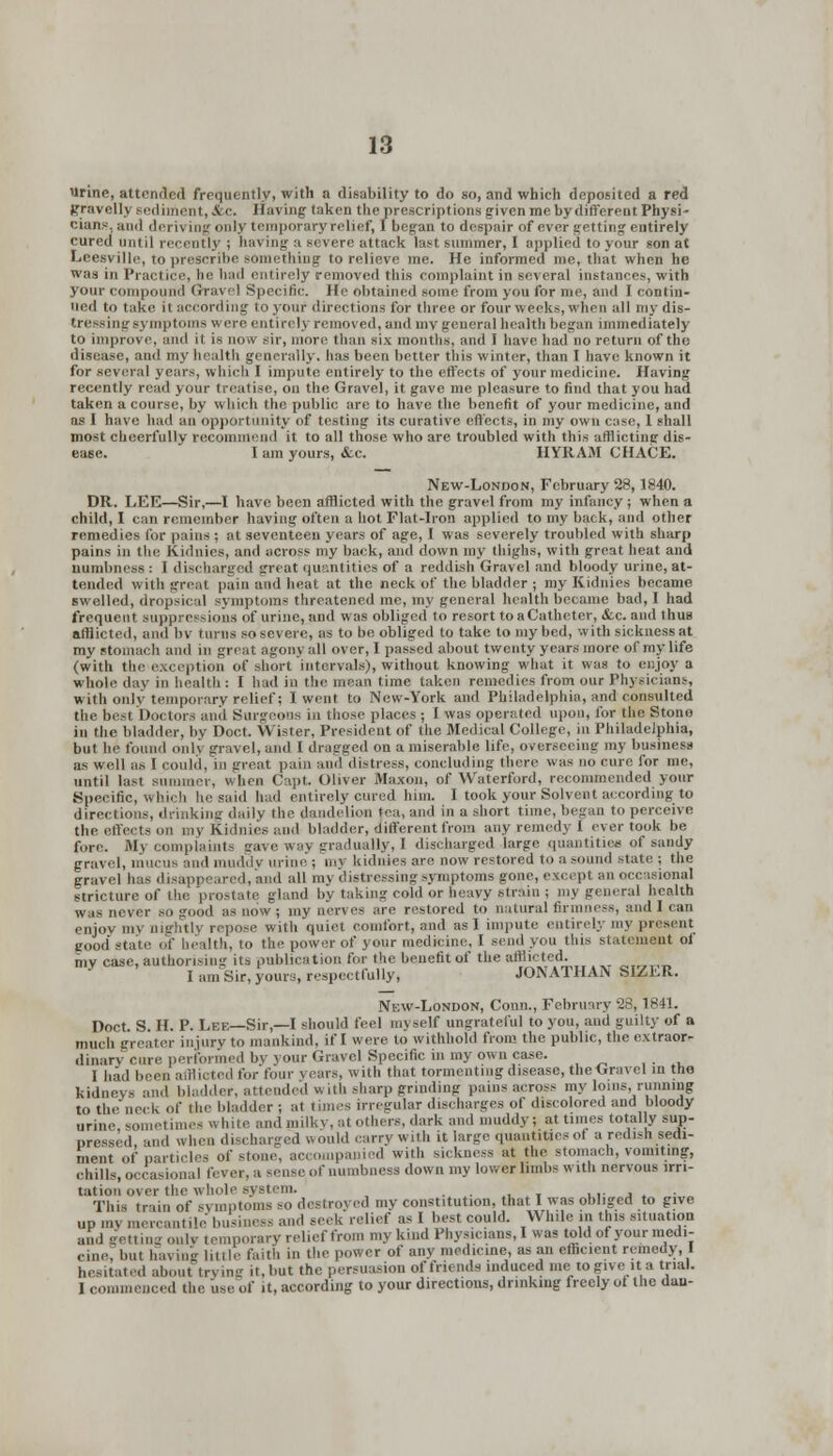 urine, attended frequently, with a disability to do so, and which deposited a red gravelly sediment, &c. Having taken the prescriptions given me by different Physi- cians, ;im| deriving only temporary relief, I began to despair of ever getting entirely cured until recently ; having a severe attack last summer, I applied to your son at Leesville, to prescribe something to relieve me. He informed me, that when he was in Practice, he had entirely removed this complaint in several instances, with your compound Gravel Specific. He obtained some from you for me, and I contin- ued to take ii according to youi1 directions for three or four weeks, when all my dis- tressing symptoms w ere entirely removed, and my general health began immediately to improve, and it is now sir, more than six months, and I have had no return of the disease, and my health generally, has been better this winter, than 1 have known it for several years, which I impute entirely to the effects of your medicine. Having recently read your treatise, on the Gravel, it gave me pleasure to find that you had taken a course, by which the public are to have the benefit of your medicine, and as I have had an opportunity of testing its curative effects, in my own case, 1 shall most cheerfully recommend it to all those who are troubled with this afflictine dis- ease. I am yours, &c. HYRAM CHACE. New-London, February 28,1840. DR. LEE—Sir,—1 have been afflicted with the gravel from my infancy ; when a child, I can remember having often a hot Flat-iron applied to my back, and other remedies for pains ; at seventeen years of age, I was severely troubled with sharp pains in the Kidnies, and across my back, and down my thighs, with great heat and numbness : I discharged great quantities of a reddish Gravel and bloody urine, at- tended with great pain and heat at the neck of the bladder ; my Kidnies became swelled, dropsical symptoms threatened me, my general health became bad, I had frequent suppressions of urine, and was obliged to resort to aCatheter, &c. and thus afflicted, and bv turns so severe, as to be obliged to take to my bed, with sickness at my stomach and in great agony all over, I passed about twenty years more of my life (with the exception of short intervals), without knowing what it was to enjoy a whole day in health : I had in the mean time taken remedies from our Physicians, with only temporary relief; I went to New-York and Philadelphia, and consulted the best Doctors and Surgeons in those places ; I was operated upon, for the Stone in the bladder, by Doet. Wister, President of the Medical College, in Philadelphia, but he found onlj gravel, and I dragged on a miserable life, overseeing my business as well as 1 COUld, in great pain and distress, concluding there was no cure for me, until last summer, When Capt Oliver Mnxon, of Waterford, recommended your Specific, which he said had entirety cured him. I took your Solvent according to directions, drinking daily the dandelion tea, and in a short time, began to perceive the effects on my Kidnies and bladder, different from any remedy I ever took be fore. Mj complaints gave way gradually, 1 discharged large quantities of sandy gravel, mucus and muddy urine ; my kidnies are now restored to a sound state ; the gravel has disappeared, and all my distressing symptoms gone, except an occasional stricture of the prostate gland by taking cold or heavy strain ; my general health was never so good as now ; my nerves are restored to natural firmness, and I can enjoy my nightly repose with quiet comfort, and as! impute entirely mj present good' state of health, to the power of your medicine, I send you this statement of mv case, authorising its publication for the benefit of the afflicted. I am Sir, yours, respectfully, JONATHAN SIZER. New-London, Conn., February '28, 1841. Doct S H. P. Lee—Sir,—I should feel myself ungrateful to you, and guilty of a much greater injury to mankind, if I were to withhold from the public, the extraor- dinary cure performed by your Gravel Specific in my own case. 1 had been afflicted for four j ears, with that tormenting disease, the Gravel in the kidneys and bladder, attended with sharp grinding pains across my loins, running to the neck of the I Ider ; at nines irregular discharges of discolored and bloody urine sometimes white and milky, at Others, dark and muddy; at tunes totally sup- pressed and when discharged would carry with it large quantities of a redish sedi- ment of particles of stone accompanied with sickness at the stomach, vomiting, chills, occasional fever, a sense of numbness down my lower limbs with nervous irri- tation over the whole system. This train of S3 mptoms so destroyed my constitution, that I was obliged to give up my mercantile business and seek relief as I best could. While in this situation and getting ouly I emporary relief from my kind Physicians, I was told of your medi- cine', but having little faith in the power of any medicine, as an efficient remedy I hesitated about trj ing it, but the persuasion of friends induced me to give it a trial. I commenced the use of .t, according to your directions, drinking freely ot the dau-