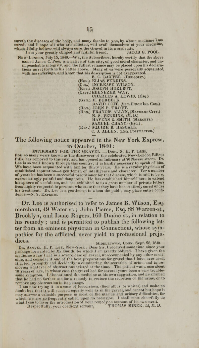 cureth the diseases of the body, and many thanks to you, by whose medicine 1 am cured, and I hope all who are afflicted, will avail themselves of your medicine, which 1 fully believe will always cure the Gravel in its worst state. I am your greatly obliged and faithful friend, JACOB G. POOL. New-London, July 15, 18-10.—We, the Subscribers, hereby certify that the above named Jacob C. Pool is a native of this city, of good moral character, and un- impeachable integrity, and the fullest reliance may be placed upon his declara- tions asset forth in bis letter above. Many of us were personally acquainted with his sufferings, and know that his description is not exaggerated. B. C. BAXTER, (Druggist.) (Hon.) ELIAS PERKINS. (Col.) INCREASE WILSON. (Rev.) JOSEPH HURLBUT. (Capt.)EBENEZER WAY. CHARLES A. LEWIS, (Esq.) (Gkn.) H. BURBECK. DAVID COIT, (Sec. Union Ins. Com.) (Hon.) JOHN P. TROTT. (Hon.) FRANCIS ALLYN, (Mayorof Citv.) N. S. PERKINS, (M. D.) HAVENS & SMITH, (Merchts.) SAMUEL CHANY,-(Esq.) (Rev.) SQUIRE B. HASCALL. C. J. ALLEN, (Esq. Postmaster.) The following notice appeared in the New York Express, in October, 1840 : INFIRMARY FOR THE GRAVEL. ...Doct. S. H. P. LEE, For so many years known as the discoverer of the celebrated New-London Bilious Pills, has removed to this city, and has opened an Infirmary at 70 Nassau street. Dr. Lee is so well known through this country, it is hardly necessary to speak of him. We have been acquainted with him for thirty years. He is a regular physician of established reputation—a gentleman of intelligence and character. For a number of years he has been a successful practitioner for that disease, which is said to be so excruciatingly painful and dangerous. He has established himself here to extend his sphere of usefulness, and has exhibited to us a great number of private letters from highly respectable persons, who state that they have been entirely cured under his treatment. Dr. Lee is a gentleman in whom the public may place entire confi- dence.—N. Y. Express. Dr. Lee is authorised to refer to James B. Wilson, Esq. merchant, 49 Water-st.; John Pierce, Esq. 88 Warren-st., Brooklyn, and Isaac Rogers, 160 Duane st.,in relation to his remedy ; and is permitted to publish the following let- ter from an eminent physician in Connecticut, whose sym- pathies for the afflicted never yield to professional preju- dices. Middletown, Conn. Sept. 28,1840. Dr. Samuel H. P. Lee, New-York : Dear Sir, I received some time since your package forwarded by Mr. Smith, for w bich 1 am greatly obliged. I have given the medicine a fair trial in a severe case of gravel, unaccompanied by any other medi- cine, and consider it one of the best preparations for gravel that 1 have ever used. It acted promptly and decidedly in eliminating the secretion of urine, and in re- moving whatever of obstructions existed at the time. The patient was a man about TO years of age, in whose case the gravel bad for several years been a very trouble- some symptom. I discontinued the medicine at his own suggestion, and he affirmed that he had do farther use for a remedy to restore the secretion of the urine, or to remove any obstruction in its passage. I am now trying it in a ca.-e of leucorrhcea, (iluor albus, or whites) and make no doubt but that it will succeed equally well as in the gravel, and cannot but hope it may answer a valuable purpose in most of the uterine and urinary difficulties, for which we are so frequently called upon to prescribe. I shall most cheerfully do what I can to favor the introduction of your remedy on account of its own merit. Respectfully, your obedient servant, THOMAS MINER, 2d, M. D.