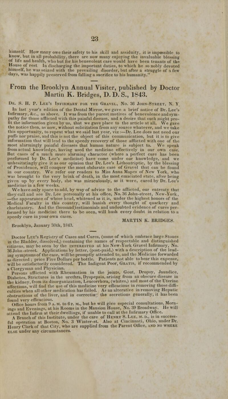 himself. How many owe their safety to his skill and assiduity, it is impossible to know, but in all probability, there are now many enjoying the invaluable blessing of life and health, who but for his benevolent care would have been tenants of the House of rest In discharging the important duties, to which he so nobly devoted himself, he was seized with the prevailing disorder, but after a struggle of a few days, was happily preserved from falling a sacrifice to his humanity. From the Brooklyn Annual Visiter, published by Doctor Martin K. Bridges, D. D. S., 1S43. Dr. S. H. P. Lee's Infirmary for the Gravel, No. 36 John-Street, N. Y In last year's edition of the Dental Mirror, we gave a brief notice of Dr. Lee's Infirmary, Ac, as above. It was from the purest motives of benevolence and sym- pathy for those afflicted with this painful disease, and a desire that such might pro- fit the information given by us, that we gave place to the article at all. We gave the notice then, as now, without solicitation from any source whatever, and we take this opportunity, to repeat what we said last year, viz :—Dr. Lee does not need our puffs nor praise, and this is not the object of this communication, but it is to give information that will lead to the speedy recovery of those afflicted with one of the most alarmingly painful diseases that human nature is subject to. We speak from actual knowledge, having used the medicine effectively in our own case. Hut cases of a much more alarming character (where a perfect cure has been performed by Dr. Lee's medicine) have come under our knowledge, and we unhesitatingly give it as our opinion that Dr. Lee's Lithontriptic, by the blessing of Providence, will conquer the most obdurate case of Gravel that can be found in our country. We refer our readers to Miss Anna Mapes of New York, who was brought to the very brink of death, in the most emaciated state, after being given up by every body, she was miraculously, as it were, cured by Dr. Lee's medicine in a few weeks. We have only space to add, by way of advice to the afflicted, our entreaty that they call and see Dr. Lee personally at his office, No. 30 John-street, New-York, —the appearance of whose head, whitened as it is, under the highest honors of the Medical Faculty in this country, will banish every thought of quackery and charlatantry. And the thousaud;testiinonials and undoubted evidence of cures per- formed by his medicine there to be seen, will hush every doubt in relation to a speedy cure in your own cases. MARTIN K. BRIDGES. Brooklyn, January 30th, 1843. Doctor Lee's Registry of Cases and Cures, (some of which embrace large Stones in the Bladder, dissolved,) containing the names of respectable and distinguished citizens, may lie seen by the interested at his New-York Gravel Infirmary, No. 36 John-street Applications by letter, (post-paid,) with a description of the lead- ing symptoms of the case, will be promptly attended to, and the Medicine forwarded as directed; price Five Dollars per bottle. Patients not able to bear this expense, will be satisfactorily considered. The Indigent Poor, Gratis, if recommended by a Clergyman and Physician. Persons afflicted with Rheumatism in the joints, Gout, Dropsy, Jaundice, Diabetes, Strictures in the urethra, Dyspepsia, arising from an obscure disease in the kidney, from its disorganization, Leucorrhoea, (whites,) and most of the Uterine affections, will find the use of this medicine very efficacious in removing those diffi- culties when all Other medication has failed. As an alterative in removing Hepatic obstructions of the liver, and in correctiu; the secretions generally, it has been found very efficacious. _ Office hours from 9 a. m. to 0 p. M., but he will give especial consultations, Morn- ings and Evenings, at his Rooms in the Mansion House, No. 39 Broadway. He will attend the Infirm at tlicir dwellings, if unable to call at the Infirmary Office. A Branch of this Institute, under the care of Henry S. Lee, m. d., is in success- ful operation at Boston, No. 3 Winter-st. Also at Cincinnati, Ohio, under Dr. Henry Clark of that City, who are supplied from the Parent Office, and no where else under any circumstances.
