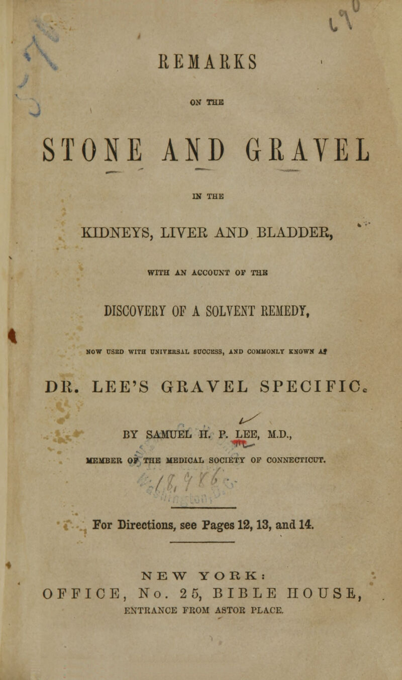 iV REMARKS ON THE « STONE AND GRAVEL KIDNEYS, LIVER AND BLADDER, WITH AN ACCOUNT OF THB DISCOVERY OF A SOLVENT REMEDY, NOW OSED WITH 0NIVBR3AL SUCCESS, AND COMMONLY KNOWN AJ DR. LEE'S GRAVEL SPECIFIC, BY SAMUEL II. P. LEE, M.D., MEMBER OF THE MEDICAL SOCIETY OP CONNECTICUT. For Directions, see Pages 12,13, and 14. NEW YORK: OFFICE, No. 2 5, BIBLE HOUSE, ENTRANCE FROM ASTOR PLACE.