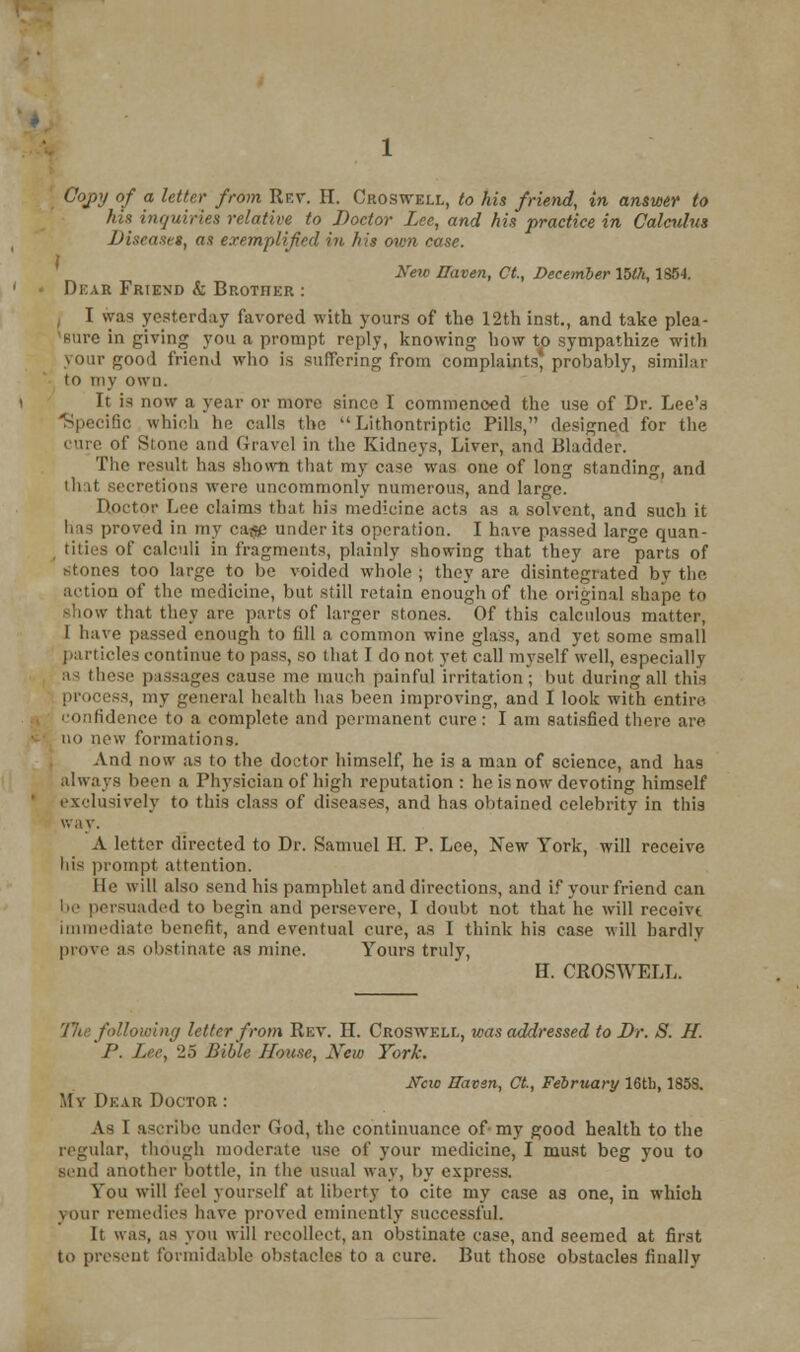 Copy of a letter from Rev. II. Oboswell, to his friend, in answer to his inquiries relative to Doctor Lee, and his practice in Calculus Disease*, as exemplified in his own case. New Haven, Ct., December 15Ui, 1854. Dear Friend k Brother : I was yesterday favored with yours of the 12th inst, and take plea- sure in giving you a prompt reply, knowing how to sympathize with your good friend who is suffering from complaints} probably, similar to my own. It is now a year or more since I commenced the use of Dr. Lee's Specific which tie calls the Lithontriptic Pills, designed for the of Stone and Gravel in the Kidneys, Liver, and Bladder. The result has shown that my ease was one of long standing, and that secretions were uncommonly numerous, and large. Doctor Lee claims that his medicine act3 as a solvent, and such it has proved in my ca$e under its operation. I have passed large quan- titles of calculi in fragments, plainly showing that they are parts of stones too large to be voided whole ; they are disintegrated by the action of the medicine, but Still retain enough of the original shape to show that they are parts of larger stones. Of this calculous matter, 1 have passed enough to fill a common wine glass, and yet some small particles continue to pass, so that I do not yet call myself well, especially as these passages cause me much painful irritation; but during all this process, my general health has been improving, and I look with entire. confidence to a complete and permanent cure: I am satisfied there are no new formations. And now as to the doctor himself, he is a man of science, and has always been a Physician of high reputation : he is now devoting himself exclusively to this class of diseases, and has obtained celebrity in this way. A letter directed to Dr. Samuel H. P. Lee, New York, will receive his prompt attention. lie will also send his pamphlet and directions, and if your friend can be persuaded to begin and persevere, I doubt not that he will receive immediate benefit, and eventual cure, as I think his case will hardly prove as obstinate as mine. Yours truly, H. CROSWELT, llie following letter from Rev. II. Croswell, was addressed to Dr. S. If. P. Lee, 25 Bible House, New York. Jfcw Haven, Ct., February 16th, 185S. My Dear Doctor : As I ascribe under God, the continuance of- my good health to the regular, though moderate use of your medicine, I must beg you to send another bottle, in the usual way, by express. You will feel yourself at liberty to cite my case as one, in which vour remedies have proved eminently successful. It was, as you will recollect, an obstinate case, and seemed at first to present formidable obstacles to a cure. But those obstacles finally