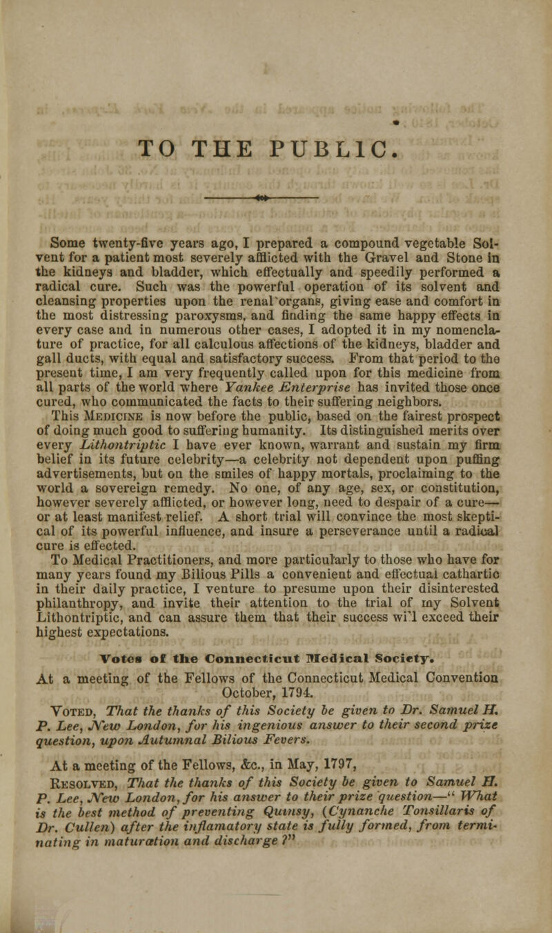 TO THE PUBLIC. Some twenty-five years ago, I prepared a compound vegetable Sol- vent for a patient most severely afflicted with the Gravel and Stone in the kidneys and bladder, which effectually and speedily performed a radical cure. Such was the powerful operatiou of its solvent and cleansing properties upon the renalorgans, giving ease and comfort in the most distressing paroxysms, and finding the same happy effects in every case and in numerous other cases, I adopted it in my nomencla- ture of practice, for all calculous affections of the kidneys, bladder and gall ducts, with equal and satisfactory success. From that period to the present time, I am very frequently called upon for this medicine from all parts of the world where Yankee Enterprise has invited those once cured, who communicated the facts to their suffering neighbors. This Medicine is now before the public, based on the fairest prospect of doing much good to suffering humanity. Its distinguished merits over every Lithontriptic I have ever known, warrant and sustain my firm belief in its future celebrity—a celebrity not dependent upon puffing advertisements, but on the smiles of happy mortals, proclaiming to the world a sovereign remedy. No one, of any age, sex, or constitution, however severely afflicted, or however long, need to despair of a cure— or at least manifest relief. A short trial will convince the most skepti- cal of its powerful influence, and insure a perseverance until a radical cure is effected. To Medical Practitioners, and more particularly to those who have for many years found my Bilious Pills a convenient and effectual cathartic in their daily practice, I venture to presume upon their disinterested philanthropy, and invite their attention to the trial of my Solvent Lithontriptic, and can assure them that their success wrl exceed their highest expectations. Votes of the Connecticut Medical Society. At a meeting of the Fellows of the Connecticut Medical Convention October, 1794. Voted, That the thanks of this Society be given to Dr. Samuel H. P. Lee, New London, for his ingenious answer to their second prize question, upon Autumnal Bilious Fevers. At a meeting of the Fellows, &c, in May, 1797, Resolved, That the thanks of this Society be given to Samuel H. P. Lee, JYew London, for his answer to their prize question— What is the best method of preventing Qutnsy, (Cynanche Tonsillaris of Dr. Cullen) after the inflamatory state is fully formed, from termi- nating in maturation and discharge ?