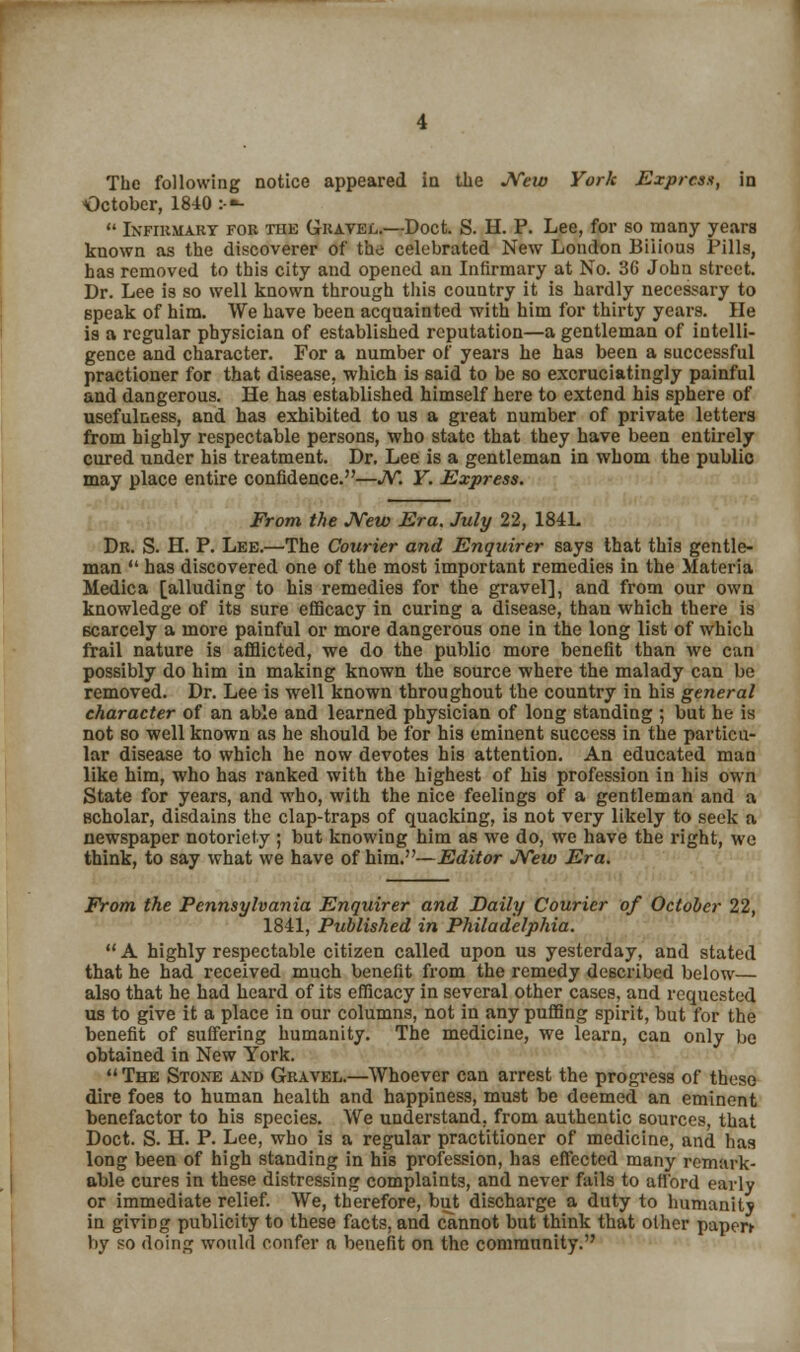 The following notice appeared in the JVew York Express, in October, 1840 :•»-  Infirmary for the Gravel.—Doct. S. H. P. Lee, for so many years known as the discoverer of the celebrated New London Bilious Pills, has removed to this city and opened an Infirmary at No. 3G John street. Dr. Lee is so well known through this country it is hardly necessary to speak of him. We have been acquainted with him for thirty years. He is a regular physician of established reputation—a gentleman of intelli- gence and character. For a number of years he has been a successful practioner for that disease, which is said to be so excruciatingly painful and dangerous. He has established himself here to extend his sphere of usefulness, and has exhibited to us a great number of private letters from highly respectable persons, who state that they have been entirely cured under his treatment. Dr. Lee is a gentleman in whom the public may place entire confidence.—JV. Y. Express. From the JVew Era. July 22, 184L Dr. S. H. P. Lee.—The Courier and Enquirer says that this gentle- man  has discovered one of the most important remedies in the Materia Medic a [alluding to his remedies for the gravel], and from our own knowledge of its sure efficacy in curing a disease, than which there is scarcely a more painful or more dangerous one in the long list of which frail nature is afflicted, we do the public more benefit than we can possibly do him in making known the source where the malady can be removed. Dr. Lee is well known throughout the country in his general character of an able and learned physician of long standing ; but he is not so well known as he should be for his eminent success in the particu- lar disease to which he now devotes his attention. An educated man like him, who has ranked with the highest of his profession in his own State for years, and who, with the nice feelings of a gentleman and a Bcholar, disdains the clap-traps of quacking, is not very likely to seek a newspaper notoriety ; but knowing him as we do, we have the right, we think, to say what we have of him.—Editor JVew Era. From the Pennsylvania Enquirer and Daily Courier of October 22, 1841, Published in Philadelphia.  A highly respectable citizen called upon us yesterday, and stated that he had received much benefit from the remedy described below— also that he had heard of its efficacy in several other cases, and requested us to give it a place in our columns, not in any puffing spirit, but for the benefit of suffering humanity. The medicine, we learn, can only be obtained in New York.  The Stone and Gravel.—Whoever can arrest the progress of these dire foes to human health and happiness, must be deemed an eminent benefactor to his species. We understand, from authentic sources, that Doct. S. H. P. Lee, who is a regular practitioner of medicine, and has long been of high standing in his profession, has effected many remark- able cures in these distressing complaints, and never fails to afford early or immediate relief. We, therefore, but discharge a duty to humanity in giving publicity to these facts, and cannot but think that other paper* by so doing would confer a benefit on the community.