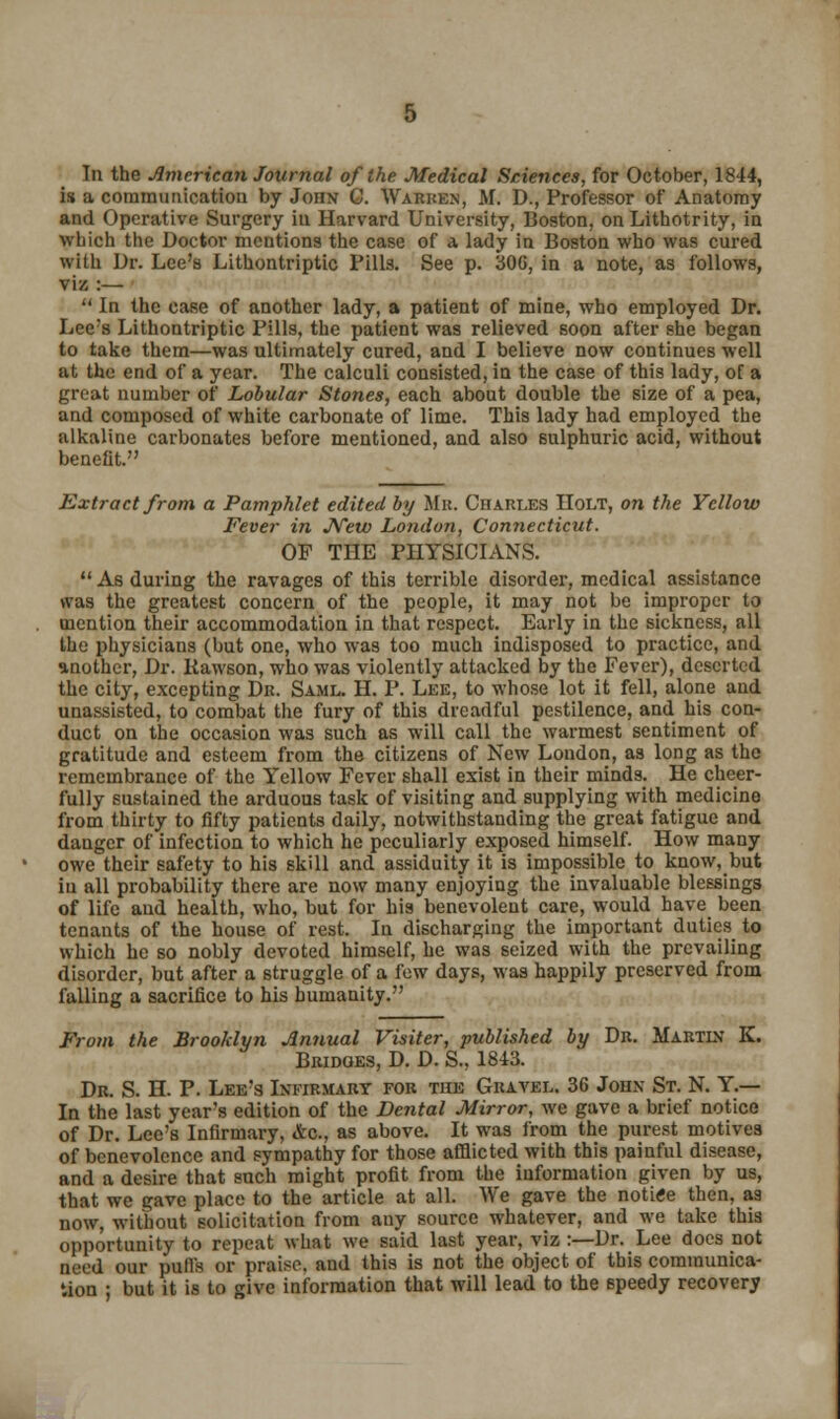 In the American Journal of the Medical Sciences, for October, 1844, is a communication by John C. Warren, M. D., Professor of Anatomy and Operative Surgery in Harvard University, Boston, on Lithotrity, in which the Doctor mentions the case of a lady in Boston who was cured with Dr. Lee's Lithontriptic Pills. See p. 30G, in a note, as follows, viz :—  In the case of another lady, a patient of mine, who employed Dr. Lee's Lithontriptic Pills, the patient was relieved soon after she began to take them—was ultimately cured, and I believe now continues well at the end of a year. The calculi consisted, in the case of this lady, of a great number of Lobular Stones, each about double the size of a pea, and composed of white carbonate of lime. This lady had employed the alkaline carbonates before mentioned, and also sulphuric acid, without benefit. Extract from a Pamphlet edited by Mr. Charles Holt, on the Yellow Fever in New London, Connecticut. OF THE PHYSICIANS. As during the ravages of this terrible disorder, medical assistance was the greatest concern of the people, it may not be improper to mention their accommodation in that respect. Early in the sickness, all the physicians (but one, who was too much indisposed to practice, and another, Dr. Kawson, who was violently attacked by the Fever), deserted the city, excepting Dr. Saml. H. P. Lee, to whose lot it fell, alone and unassisted, to combat the fury of this dreadful pestilence, and his con- duct on the occasion was such as will call the warmest sentiment of gratitude and esteem from the citizens of New London, as long as the remembrance of the Yellow Fever shall exist in their minds. He cheer- fully sustained the arduous task of visiting and supplying with medicine from thirty to fifty patients daily, notwithstanding the great fatigue and danger of infection to which he peculiarly exposed himself. How many owe their safety to his skill and assiduity it is impossible to know, but in all probability there are now many enjoying the invaluable blessings of life and health, who, but for his benevolent care, would have been tenants of the house of rest. In discharging the important duties to which he so nobly devoted himself, he was seized with the prevailing disorder, but after a struggle of a few days, was happily preserved from falling a sacrifice to his humanity. From the Brooklyn Annual Visiter, published by Dr. Martln K. Bridges, D. D. S., 1843. Dr. S. H. P. Lee's Infirmary for the Gravel. 36 John St. N. Y.— In the last year's edition of the Dental Mirror, we gave a brief notice of Dr. Lee's Infirmary, &c, as above. It was from the purest motives of benevolence and sympathy for those afflicted with this painful disease, and a desire that such might profit from the information given by us, that we gave place to the article at all. AV'e gave the notitfe then, as now, without solicitation from any source whatever, and we take this opportunity to repeat what we said last year, viz :—Dr. Lee does not need our puffs or praise, and this is not the object of this communica- tion ; but it is to give information that will lead to the 6peedy recovery