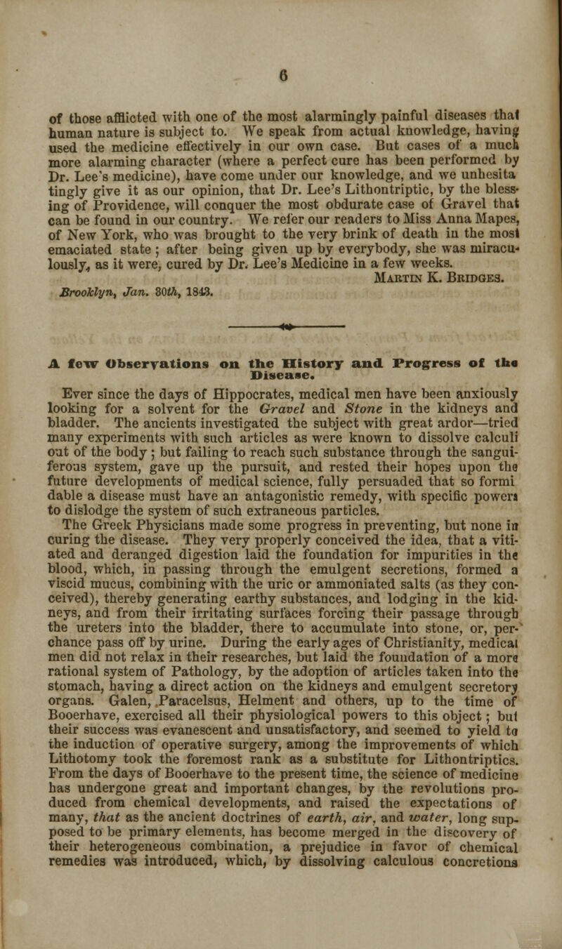 of those afflicted with one of the most alarmingly painful diseases thai human nature is subject to. We speak from actual knowledge, having used the medicine effectively in our own case. But cases of a much more alarming character (where a perfect cure has been performed by Dr. Lee's medicine), have come under our knowledge, and we unhesita tingly give it as our opinion, that Dr. Lee's Lithontriptic, by the bless- ing of Providence, will conquer the most obdurate case of Gravel that can be found in our country. We refer our readers to Miss Anna Mapes, of New York, who was brought to the very brink of death in the most emaciated state ; after being given up by everybody, she was niiracu- lously, as it were, cured by Dr. Lee's Medicine in a few weeks. Martin K. Bridges. Brooklyn, Jan. ZQth, 1843. A few Observations on the History and Progress of th« Disease. Ever since the days of Hippocrates, medical men have been anxiously looking for a solvent for the Gravel and Stone in the kidneys and bladder. The ancients investigated the subject with great ardor—tried many experiments with such articles as were known to dissolve calculi out of the body; but failing to reach such substance through the sangui- ferous system, gave up the pursuit, and rested their hopes upon the future developments of medical science, fully persuaded that so formi dable a disease must have an antagonistic remedy, with specific power* to dislodge the system of such extraneous particles. The Greek Physicians made some progress in preventing, but none in curing the disease. They very properly conceived the idea, that a viti- ated and deranged digestion laid the foundation for impurities in the blood, which, in passing through the emulgent secretions, formed a viscid mucus, combining with the uric or ammoniated salts (as they con- ceived), thereby generating earthy substances, and lodging in the kid- neys, and from their irritating surfaces forcing their passage through the ureters into the bladder, there to accumulate into stone, or, per-1 chance pass off by urine. During the early ages of Christianity, medical men did not relax in their researches, but laid the foundation of a more rational system of Pathology, by the adoption of articles taken into the stomach, having a direct action on the kidneys and emulgent secretory organs. Galen, Paracelsus, Helment and others, up to the time of Booerhave, exercised all their physiological powers to this object; bul their success was evanescent and unsatisfactory, and seemed to yield to the induction of operative surgery, among the improvements of which Lithotomy took the foremost rank as a substitute for Lithontriptics. From the days of Booerhave to the present time, the science of medicine has undergone great and important changes, by the revolutions pro- duced from chemical developments, and raised the expectations of many, that as the ancient doctrines of earth, air, and water, long sup- posed to be primary elements, has become merged in the discovery of their heterogeneous combination, a prejudice in favor of chemical remedies was introduced, which, by dissolving calculous concretions