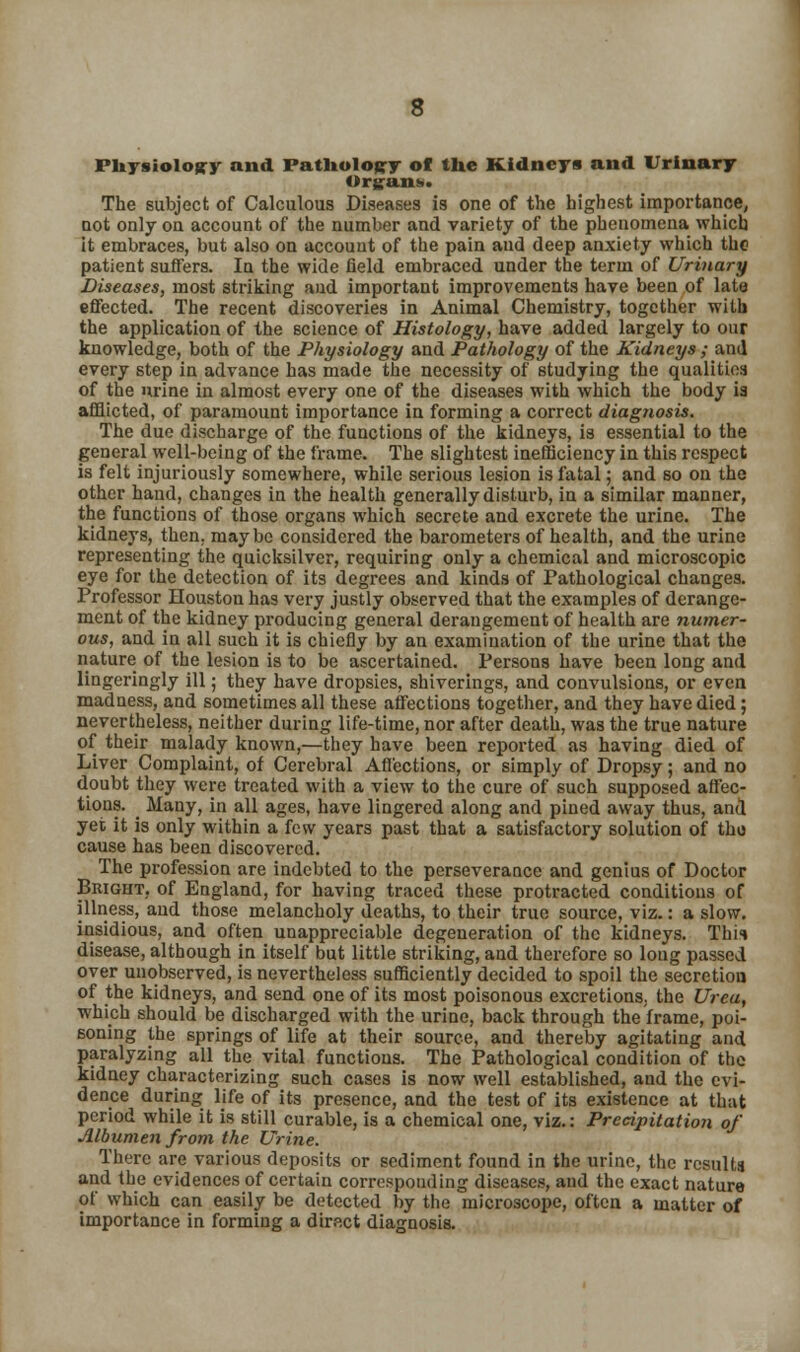 Physiology and Pathology of the Kidneys and Urinary Organ*. The subject of Calculous Diseases is one of the highest importance, Dot only on account of the number and variety of the phenomena which it embraces, but also on account of the pain aud deep anxiety which tho patient suffers. In the wide field embraced under the term of Urinary Diseases, most striking and important improvements have been of late effected. The recent discoveries in Animal Chemistry, together with the application of the science of Histology, have added largely to our knowledge, both of the Physiology and Pathology of the Kidneys ; and every step in advance has made the necessity of studying the qualities of the urine in almost every one of the diseases with which the body is afflicted, of paramount importance in forming a correct diagnosis. The due discharge of the functions of the kidneys, is essential to the general well-being of the frame. The slightest inefficiency in this respect is felt injuriously somewhere, while serious lesion is fatal; and so on the other hand, changes in the health generally disturb, in a similar manner, the functions of those organs which secrete and excrete the urine. The kidneys, then, maybe considered the barometers of health, and the urine representing the quicksilver, requiring only a chemical and microscopic eye for the detection of its degrees and kinds of Pathological changes. Professor Houston has very justly observed that the examples of derange- ment of the kidney producing general derangement of health are numer- ous, and in all such it is chiefly by an examination of the urine that the nature of the lesion is to be ascertained. Persons have been long and lingeringly ill; they have dropsies, shiverings, and convulsions, or even madness, and sometimes all these affections together, and they have died; nevertheless, neither during life-time, nor after death, was the true nature of their malady known,—they have been reported as having died of Liver Complaint, of Cerebral Affections, or simply of Dropsy; and no doubt they were treated with a view to the cure of such supposed affec- tions. ^ Many, in all ages, have lingered along and pined away thus, and yet it is only within a few years past that a satisfactory solution of tho cause has been discovered. The profession are indebted to the perseverance and genius of Doctor Bright, of England, for having traced these protracted conditions of illness, and those melancholy deaths, to their true source, viz.: a slow, insidious, and often unappreciable degeneration of the kidneys. Thii disease, although in itself but little striking, and therefore so long passed over unobserved, is nevertheless sufficiently decided to spoil the secretion of the kidneys, and send one of its most poisonous excretions, the Urea, which should be discharged with the urine, back through the frame, poi- soning the springs of life at their source, and thereby agitating and paralyzing all the vital functions. The Pathological condition of the kidney characterizing such cases is now well established, and the evi- dence during life of its presence, and the test of its existence at that period while it is still curable, is a chemical one, viz.: Precipitation of Albumen from the Urine. There are various deposits or sediment found in the urine, the results and the evidences of certain corresponding diseases, and the exact nature of which can easily be detected by the microscope, often a matter of importance in forming a direct diagnosis.