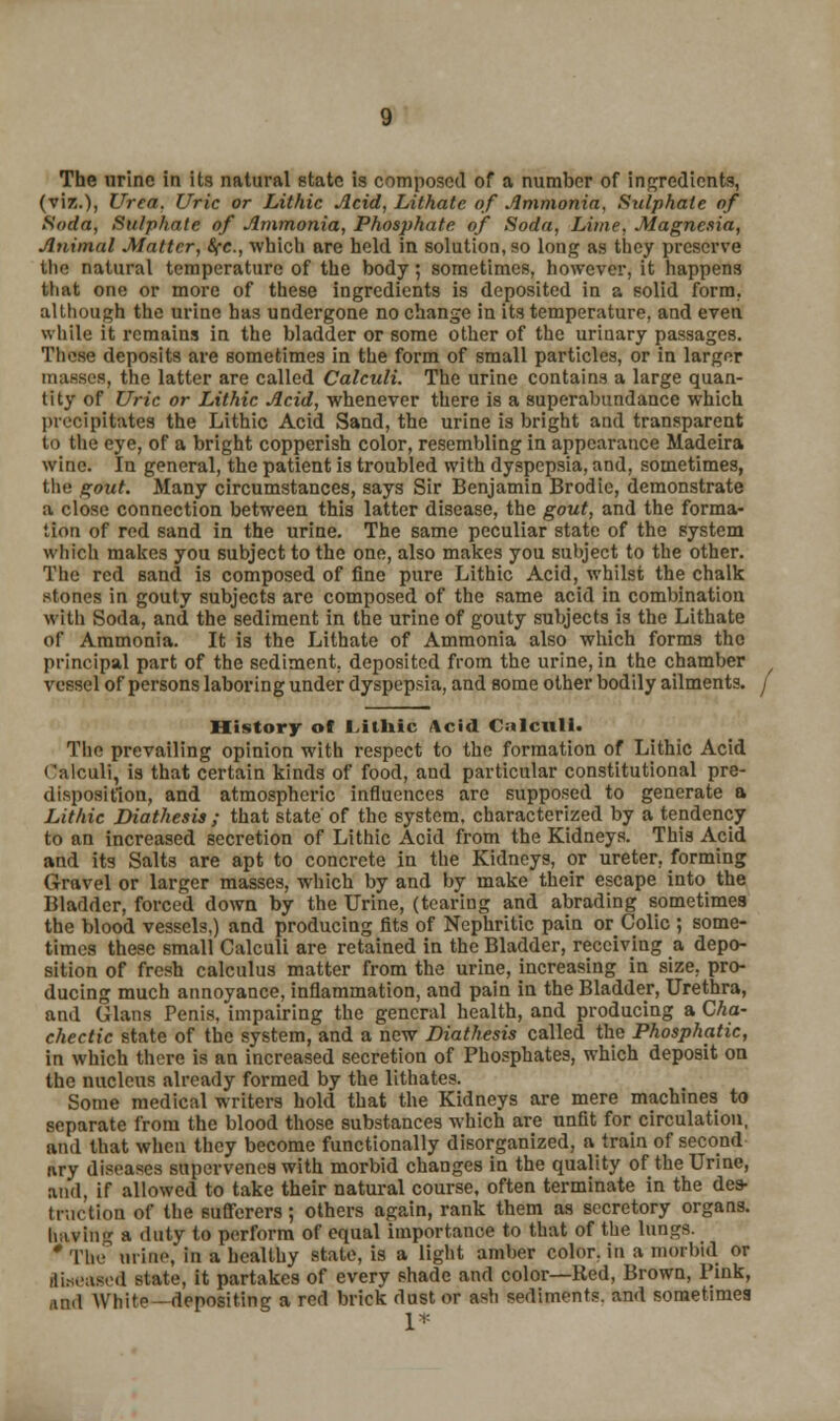 The urine in its natural state is composed of a number of ingredients, (viz.), Urea. Uric or Lithic Acid, Lithate of Ammonia, Sulphate of Soda, Sulphate of Ammonia, Phosphate of Soda, Lime, Magnesia, Animal Matter, &fc, which are held in solution, so long as they preserve the natural temperature of the body; sometimes, however, it happens that one or more of these ingredients is deposited in a solid form, although the urine has undergone no change in its temperature, and even while it remains in the bladder or some other of the urinary passages. These deposits are sometimes in the form of small particles, or in larger masses, the latter are called Calculi. The urine contains a large quan- tity of Uric or Lithic Acid, whenever there is a superabundance which precipit&tefl the Lithic Acid Sand, the urine is bright and transparent to the eye, of a bright copperish color, resembling in appearance Madeira wine. In general, the patient is troubled with dyspepsia, and, sometimes, the gout. Many circumstances, says Sir Benjamin Brodie, demonstrate a close connection between this latter disease, the gout, and the forma- tion of red sand in the urine. The same peculiar state of the system which makes you subject to the one, also makes you subject to the other. The red sand is composed of fine pure Lithic Acid, whilst the chalk stones in gouty subjects arc composed of the same acid in combination with Soda, and the sediment in the urine of gouty subjects is the Lithate of Ammonia. It is the Lithate of Ammonia also which forms the principal part of the sediment, deposited from the urine, in the chamber f vessel of persons laboring under dyspepsia, and some other bodily ailments, j History of Lithic Acid Calculi. The prevailing opinion with respect to the formation of Lithic Acid Calculi, is that certain kinds of food, and particular constitutional pre- disposition, and atmospheric influences are supposed to generate a Lithic Diathesis ; that state of the system, characterized by a tendency to an increased secretion of Lithic Acid from the Kidneys. This Acid and its Salts are apt to concrete in the Kidneys, or ureter, forming (Travel or larger masses, which by and by make their escape into the Bladder, forced down by the Urine, (tearing and abrading sometimes the blood vessels,) and producing fits of Nephritic pain or Colic ; some- times these small Calculi are retained in the Bladder, receiving a depo- sition of fresh calculus matter from the urine, increasing in size, pro- ducing much annoyance, inflammation, and pain in the Bladder, Urethra, and Glans Penis, impairing the general health, and producing a Cha- chectic state of the system, and a new Diathesis called the Phosphatic, in which there is an increased secretion of Phosphates, which deposit on the nucleus already formed by the lithates. Some medical writers hold that the Kidneys are mere machines to separate from the blood those substances which are unfit for circulation, and that when they become functionally disorganized, a train of second tiry diseases supervenes with morbid changes in the quality of the Urine, and, if allowed to take their natural course, often terminate in the des- truction of the sufferers; others again, rank them as secretory organs, having a duty to perform of equal importance to that of the lungs. * The urine, in a healthy state, is a light amber color, in a morbid or diseased state, it partakes of every shade and color—Red, Brown, Pink, ,ind White-depositing a red brick dust or ash sediments, and sometimes 1*