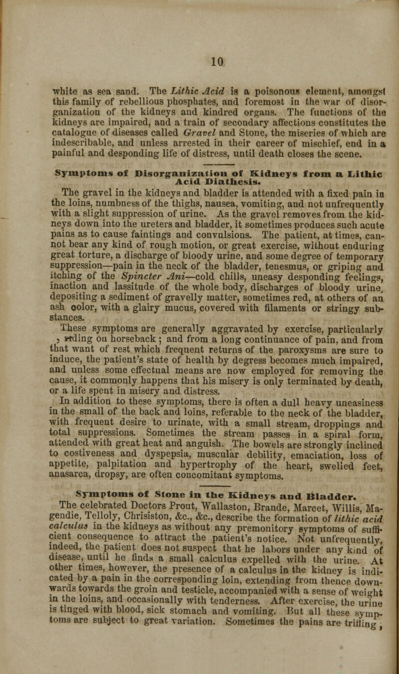 white as sea sand. The Lithic Acid is a poisonous element, amongst this family of rebellious phosphates, and foremost in the war of disor- ganization of the kidneys and kindred organs. The functions of the kidneys are impaired, and a train of secondary affections constitutes the catalogue of diseases called Gravel and Stone, the miseries of which are indescribable, and unless arrested in their career of mischief, end in a painful and desponding life of distress, until death closes the scene. Symptoms of Disorganization of Kidneys from a Lithic Acid. Diathesis. The gravel in the kidneys and bladder is attended with a fixed pain in the loins, numbness of the thighs, nausea, vomiting, and not unfrequently with a slight suppression of urine. As the gravel removes from the kid- neys down into the ureters and bladder, it sometimes produces such acute pains as to cause faintings and convulsions. The patient, at times, can- not bear any kind of rough motion, or great exercise, without enduring great torture, a discharge of bloody urine, and some degree of temporary suppression—pain in the neck of the bladder, tenesmus, or griping and itching of the Spincter Ani—cold chills, uneasy desponding feelings, inaction and lassitude of the whole body, discharges of bloody urine, depositing a sediment of gravelly matter, sometimes red, at others of an ash oolor, with a glairy mucus, covered with filaments or stringy sub- stances. These symptoms are generally aggravated by exercise, particularly ; wding on horseback ; and from a long continuance of pain, and from that want of rest which frequent returns of the paroxysms are sure to induce, the patient's state of health by degress becomes much impaired, and unless some effectual means are now employed for removing the cause, it commonly happens that his misery is only terminated by death, or a life spent in misery and distress. In addition to these symptoms, there is often a dull heavy uneasiness in the small of the back and loins, referable to the neck of the bladder, with frequent desire to urinate, with a small stream, droppings and total suppressions. Sometimes the stream passes in a spiral form, attended with great heat and anguish. The bowels are strongly inclined to costiveness and dyspepsia, muscular debility, emaciation, loss of appetite, palpitation and hypertrophy of the heart, swelled feet, anasarca, dropsy, are often concomitant symptoms. Symptoms of Stone in the Kidneys and D I add or. The celebrated Doctors Prout, Wallaston, Brande, Marcet, Willis Ma- gendie, Telloly, Chrisiston, &c., &c, describe the formation of lithic acid calculus in the kidneys as without any premonitory symptoms of suffi- cient consequence to attract the patient's notice. Not unfrequently, indeed, the patient does not suspect that he labors under any kind of disease, until he finds a small calculus expelled with the urine At other times, however, the presence of a calculus in the kidney is indi- cated by a pain in the corresponding loin, extending from thence down- wards towards the groin and testicle, accompanied with a sense of weight in the loins, and occasionally with tenderness. After exercise, the urine is tinged with blood, sick stomach and vomiting. But all these symp- toms are subject to great variation. Sometimes the pains are trilling