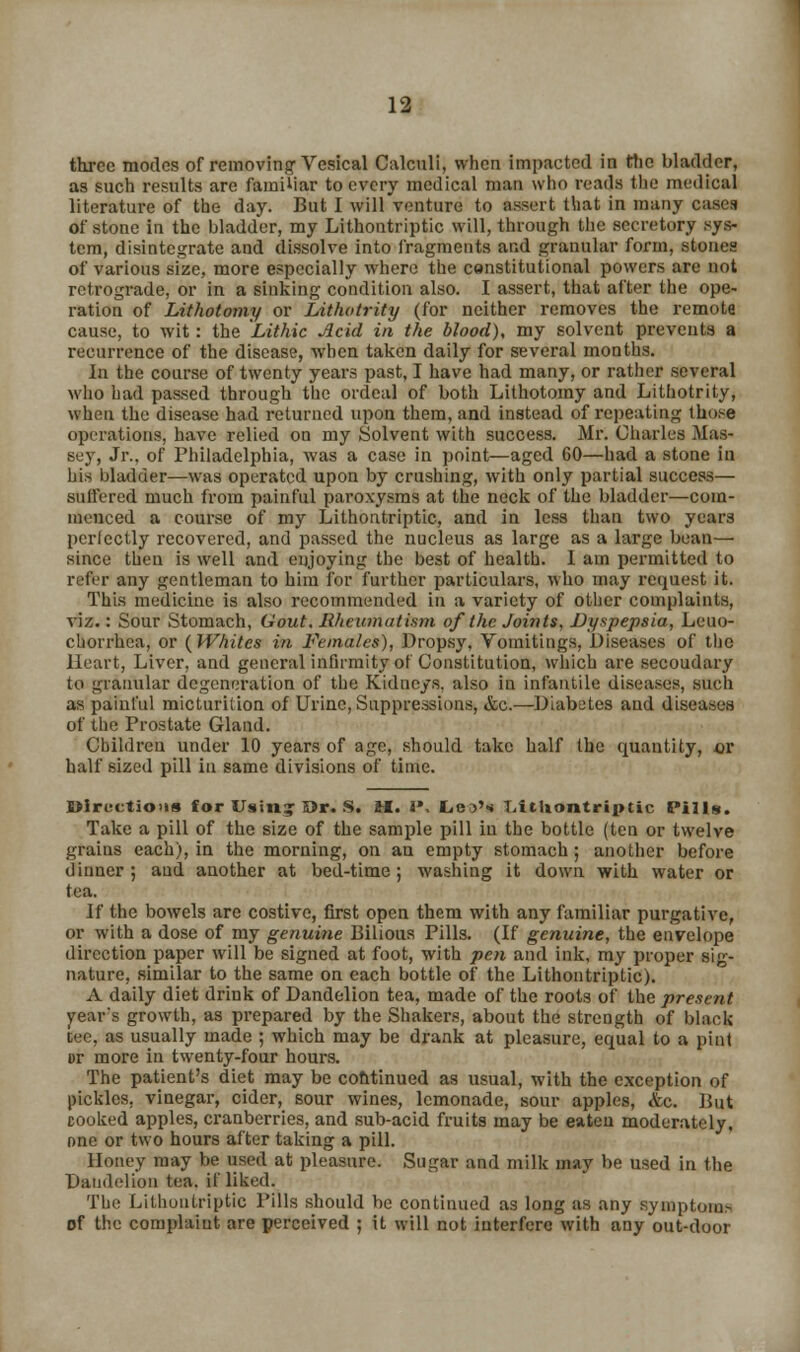 three modes of removing Vesical Calculi, when impacted in the bladder, as such results are familiar to every medical man who reads the medical literature of the day. But I will venture to assert that in many cases of stone in the bladder, my Lithontriptic will, through the secretory sys- tem, disintegrate and dissolve into fragments and granular form, stones of various size, more especially where the censtitutional powers are not retrograde, or in a sinking condition also. I assert, that after the ope- ration of Lithotomy or Lithotrity (for neither removes the remote cause, to wit: the Lithic Acid in the blood), my solvent prevents a recurrence of the disease, when taken daily for several months. In the course of twenty years past, I have had many, or rather several who had passed through the ordeal of both Lithotomy and Lithotrity, when the disease had returned upon them, and instead of repeating those operations, have relied on my Solvent with success. Mr. Charles Mas- sey, Jr.. of Philadelphia, was a case in point—aged 60—had a stone in his bladder—was operated upon by crushing, with only partial success— suffered much from painful paroxysms at the neck of the bladder—com- menced a course of my Lithontriptic, and in less than two years perlectly recovered, and passed the nucleus as large as a large bean— since then is well and enjoying the best of health. I am permitted to refer any gentleman to him for further particulars, who may request it. This medicine is also recommended in a variety of other complaints, viz.: Sour Stomach, Gout. Rhewnutism of the Joints, Dyspepsia, Leuo- chorrhca, or (Whites in Females), Dropsy, Vomitings, Diseases of the Heart, Liver, and general infirmity of Constitution, which are secondary to granular degeneration of the Kidneys, also in infantile diseases, such as painful micturition of Urine, Suppressions, &c.—Diabetes and diseases of the Prostate Gland. Children under 10 years of age, should take half the quantity, or half sized pill in same divisions of time. Directions for Usin? Or. S. H. J', LesN Litliontrtptic Pills. Take a pill of the size of the sample pill in the bottle (ten or twelve grains each), in the morning, on an empty stomach ; another before dinner; and another at bed-time; washing it down with water or tea. If the bowels are costive, first open them with any familiar purgative, or with a dose of my genuine Bilious Pills. (If genuine, the envelope direction paper will be signed at foot, with pen and ink, my proper sig- nature, similar to the same on each bottle of the Lithontriptic). A daily diet drink of Dandelion tea, made of the roots of the present year's growth, as prepared by the Shakers, about the strength of black tee, as usually made ; which may be drank at pleasure, equal to a pint or more in twenty-four hours. The patient's diet may be continued as usual, with the exception of pickles, vinegar, cider, sour wines, lemonade, sour apples, &c. But cooked apples, cranberries, and sub-acid fruits may be eaten moderately, one or two hours after taking a pill. Honey may be used at pleasure. Sugar and milk may be used in the Dandelion tea. if liked. The Lithontriptic Pills should be continued as long as any symptoms of the complaint are perceived ; it will not interfere with any out-door