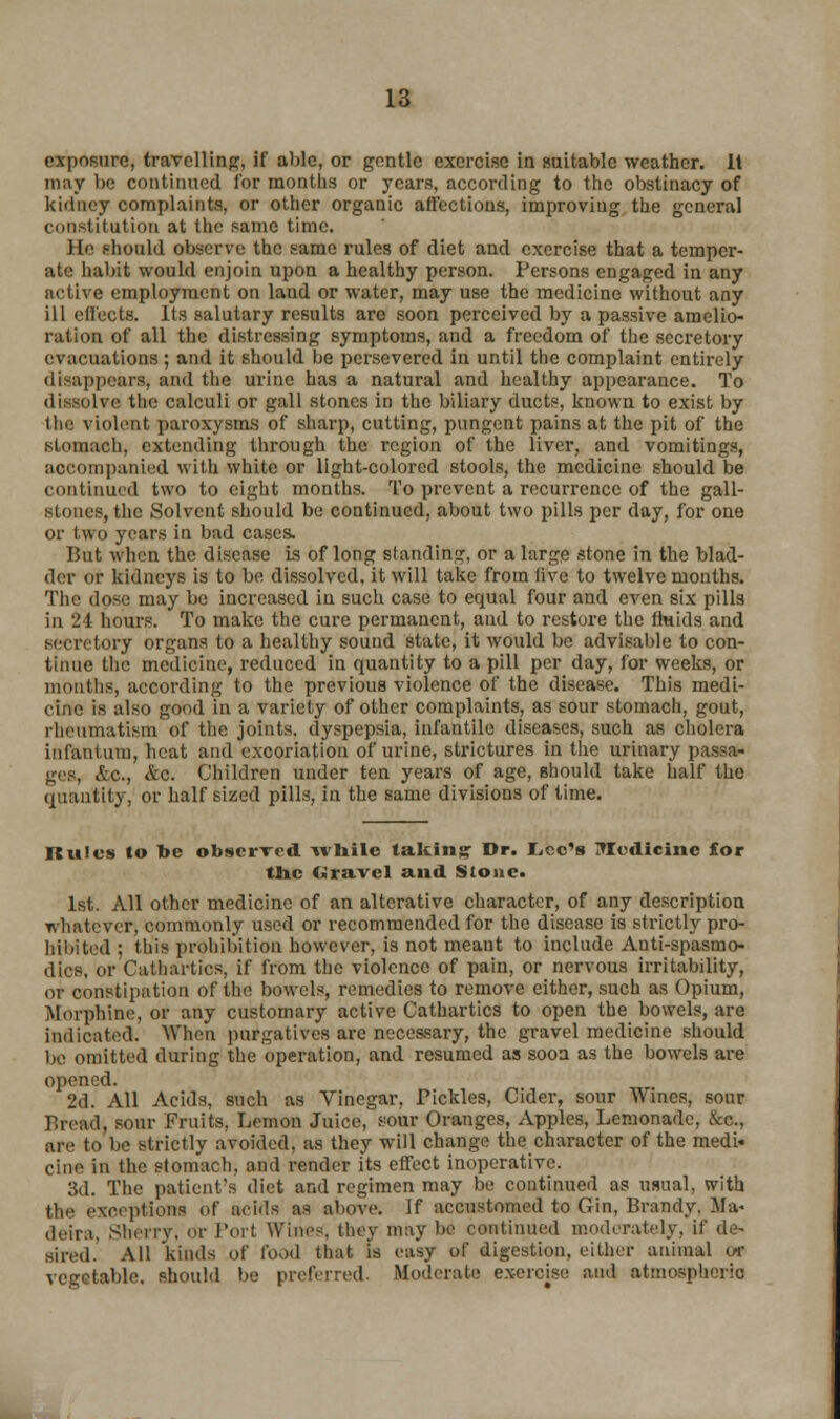 exposure, travelling, if able, or gentle exercise in suitable weather. It may be continued for months or years, according to the obstinacy of kidney complaints, or other organic affections, improving the general (■(institution at the same time. Ho should observe the same rules of diet and exercise that a temper- ate habit would enjoin upon a healthy person. Persons engaged in any nctive employment on land or water, may use the medicine without any ill effects. Its salutary results arc soon perceived by a passive amelio- ration of all the distressing symptoms, and a freedom of the secretory evacuations; and it should be persevered in until the complaint entirely disappears, and the urine has a natural and healthy appearance. To dissolve the calculi or gall stones in the biliary ducts, known to exist by the violent paroxysms of sharp, cutting, pungent pains at the pit of the stomach, extending through the region of the liver, and vomitings, accompanied with white or light-colored stools, the medicine should be continued two to eight months. To prevent a recurrence of the gall- stones, the Solvent should be continued, about two pills per day, for one or two years in bad cases. But when the disease is of long standing, or a large stone in the blad- der or kidneys is to be dissolved, it will take from live to twelvemonths. The dose may be increased in such case to equal four and even six pills in 24 hours. To make the cure permanent, and to restore the fluids and secretory organs to a healthy sound state, it would be advisable to con- tinue the medicine, reduced in quantity to a pill per day, for weeks, or months, according to the previous violence of the disease. This medi- cine is also good in a variety of other complaints, as sour stomach, gout, rheumatism of the joints, dyspepsia, infantile diseases, such as cholera infantum, heat and excoriation of urine, strictures in the urinary passa- ges, &fi., &c. Children under ten years of age, should take half the quantity, or half sized pills, in the same divisions of time. Rules lo be observed while taking- Dr. I^ec's TIedicinc for the travel and Stone. 1st. All other medicine of an alterative character, of any description whatever, commonly used or recommended for the disease is strictly pro- hibited ; this prohibition however, is not meant to include Anti-spasmc- dies, or Cathartics, if from the violence of pain, or nervous irritability, or constipation of the bowels, remedies to remove either, such as Opium, Morphine, or any customary active Cathartics to open the bowels, are indicated. When purgatives are necessary, the gravel medicine should be omitted during the operation, and resumed as sooa as the bowels are opened. 2d. All Acids, such as Vinegar, Pickles, Cider, sour Wines, sour Bread, sour Fruits, Lemon Juice, sour Oranges, Apples, Lemonade, See., are to be strictly avoided, as they will change the character of the medi- cine in the stomach, and render its effect inoperative. 3d. The patient's diet and regimen may be continued as usual, with the exceptions of acids as above. If accustomed to Gin, Brandy. Ma- deira, Sherry, Or Port Wines, they may be continued moderately, if de- sired. All kinds of food that H easy of digestion, either animal or vegetable, should be preferred. Moderate exercise and atmospheric