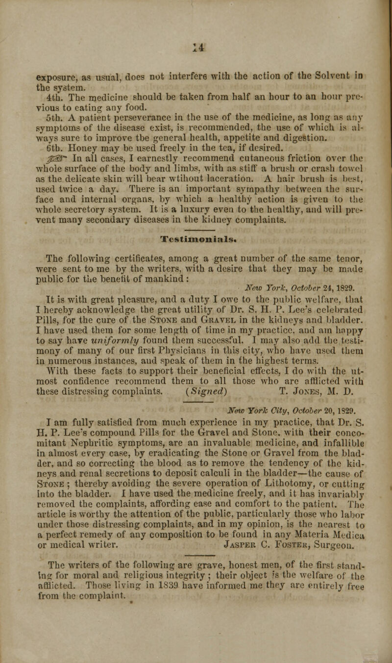 exposure, as usual, does not interfere with the action of the Solvent in the system. 4th. The medicine should be taken from half an hour to an hour pre- vious to eating any food. 5th. A patient perseverance in the use of the medicine, as long as any symptoms of the disease exist, is recommended, the use of which is al- ways sure to improve tbe general health, appetite and digestion. 6th. Honey may be used freely in the tea, if desired. psS In all cases, I earnestly recommend cutaneous friction over the whole surface of the body and limbs, with as stilt a brush or crash towel as the delicate skin will bear wtihout laceration. A hair brush Is Inst, used twice a day. There is an important sympathy between the sur- face and internal organs, by which a healthy action is given to the whole secretory system. It is a luxury even to the healthy, and will pre- vent many secondary diseases in the kidney complaints. Testimonials. The following certificates, among a great number of the same tenor, were sent to me by the writers, with a desire that they may be made public for the benefit of mankind : New York, October 24, 1829. It is with great pleasure, and a duty I owe to the public welfare, that I hereby acknowledge the great utility of Dr. S. H. P. Lee's celebrated Pills, for the cure of the Stoxe and Gravel in the kidneys and bladder. I have used them for some length of time in my practice, and am happy to say have uniformly found them successful. I may also add the testi- mony of many of our first Physicians in this city, who have used them in numerous instances, aud speak of them in the highest terms. With these facts to support their beneficial effects, I do with the ut- most confidence recommend them to all those who arc afflicted with these distressing complaints. (Signed) T. Jones, M. D. New York City, October 20, 1S20. I am fully satisfied from much experience in my practice, that Dr. S. H. P. Lee's compound Pills for the Gravel and Stone, with their conco- mitant Nephritic symptoms, are an invaluable medicine, and infallible in almost every case, by eradicating the Stone or Gravel from the blad- der, and so correcting the blood as to remove the tendency of the kid- neys and renal secretions to deposit calculi in the bladder—the cause of Stoxe ; thereby avoiding the severe operation of Lithotomy, or cutting into the bladder. I have used the medicine freely, and it has invariably removed the complaints, affording ease and comfort to the patient. The article is worthy the attention of the public, particularly those who labor under those distressing complaints, and in my opinion, is the nearest to a perfect remedy of any composition to be found in any Materia Medica or medical writer. Jasper C. Foster, Surgeon. The writers of the following are grave, honest men, of the first stand- ing for moral and religious integrity; their object >'s the welfare of the afflicted. Those living in 1838 have informed me they are entirely free from the complaint.