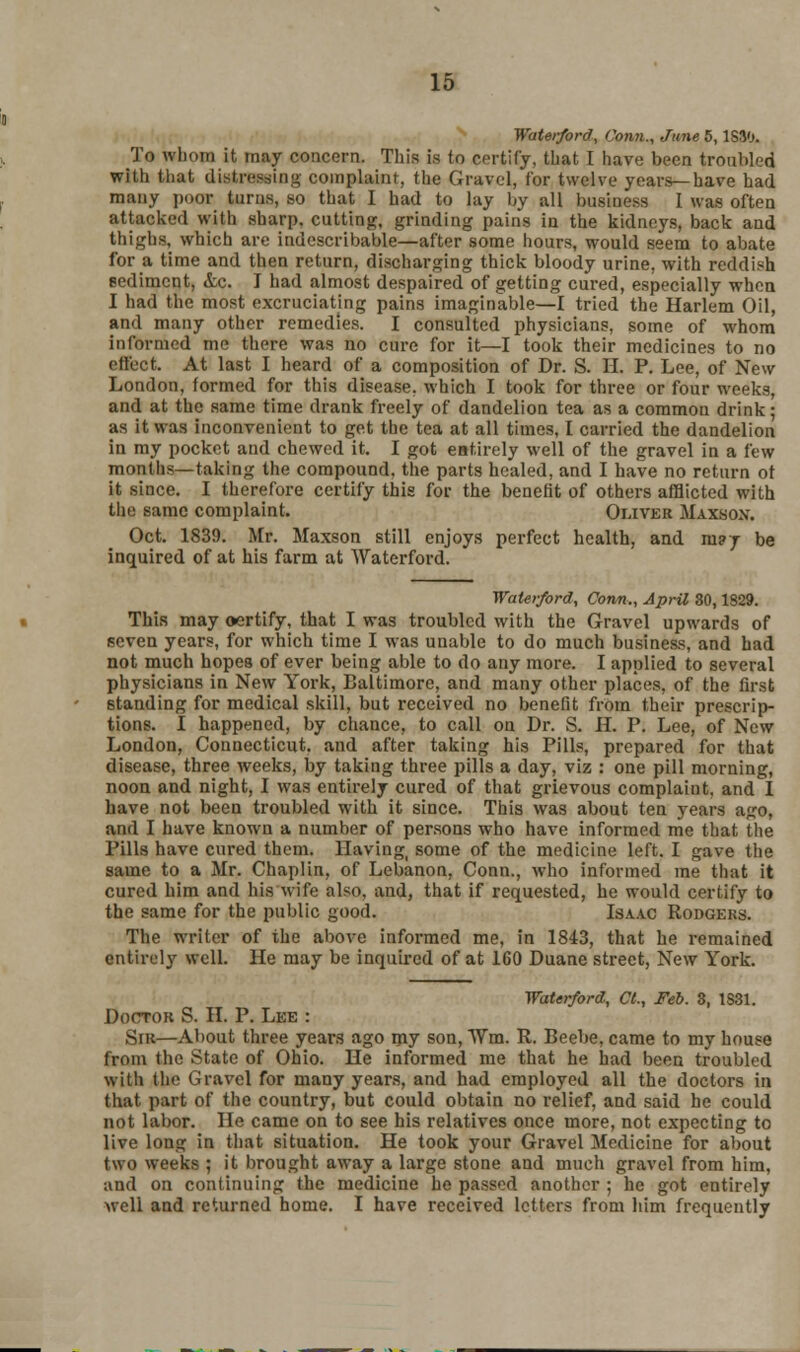 Waterford, Conn., June 5,1S30. To whom it may concern. This is to certify, that I have been troubled with that distressing complaint, the Gravel, Cor twelve years—have had many poor turns, so that I had to lay by all business I was often attacked with sharp, cutting, grinding pains in the kidneys, back and thighs, which are indescribable—after some hours, would seem to abate for a time and then return, discharging thick bloody urine, with reddish sediment, &c. I had almost despaired of getting cured, especially when I had the most excruciating pains imaginable—I tried the Harlem Oil, and many other remedies. I consulted physicians, some of whom informed me there was no cure for it—I took their medicines to no effect. At last I heard of a composition of Dr. S. IT. P. Lee, of New London, formed for this disease, which I took for three or four weeks, and at the same time drank freely of dandelion tea as a common drink; as it was inconvenient to get the tea at all times, I carried the dandelion in my pocket and chewed it. I got entirely well of the gravel in a few months—taking the compound, the parts healed, and I have no return ot it since. I therefore certify this for the benefit of others afflicted with the same complaint. Oliver Maxson. Oct. 1839. Mr. Maxson still enjoys perfect health, and m?j be inquired of at his farm at YVaterford. Waterford, Conn., April 80,1829. This may oertify, that I was troubled with the Gravel upwards of seven years, for which time I was unable to do much business, and had not much hopes of ever being able to do any more. I applied to several physicians in New York, Baltimore, and many other places, of the first standing for medical skill, but received no benefit from their prescrip- tions. 1 happened, by chance, to call on Dr. S. H. P. Lee, of New London, Connecticut, and after taking his Pills, prepared for that disease, three weeks, by taking three pills a day, viz : one pill morning, noon and night, I was entirely cured of that grievous complaint, and I have not been troubled with it since. This was about ten years ago, and I have known a number of persons who have informed me that the Pills have cured them. Having, some of the medicine left. I gave the same to a Mr. Chaplin, of Lebanon, Conn., who informed me that it cured him and his wife also, and, that if requested, he would certify to the same for the public good. Isaac Rodgers. The writer of the above informed me, in 1843, that he remained entirely well. He may be inquired of at 160 Duane street, New York. Waterford, CI., Feb. 8, 1S31. Doctor S. II. P. Lee : Sir—About three years ago my son, Win. R. Beebe, came to my house from the State of Ohio. He informed me that he had been troubled with the Gravel for many years, and had employed all the doctors in that part of* the country, but could obtain no relief, and said he could not labor. He came on to see his relatives once more, not expecting to live long in that situation. He took your Gravel Medicine for about two weeks ; it brought away a large stone and much gravel from him, and on continuing the medicine he passed another ; he got entirely well and returned home. I have received letters from him frequently