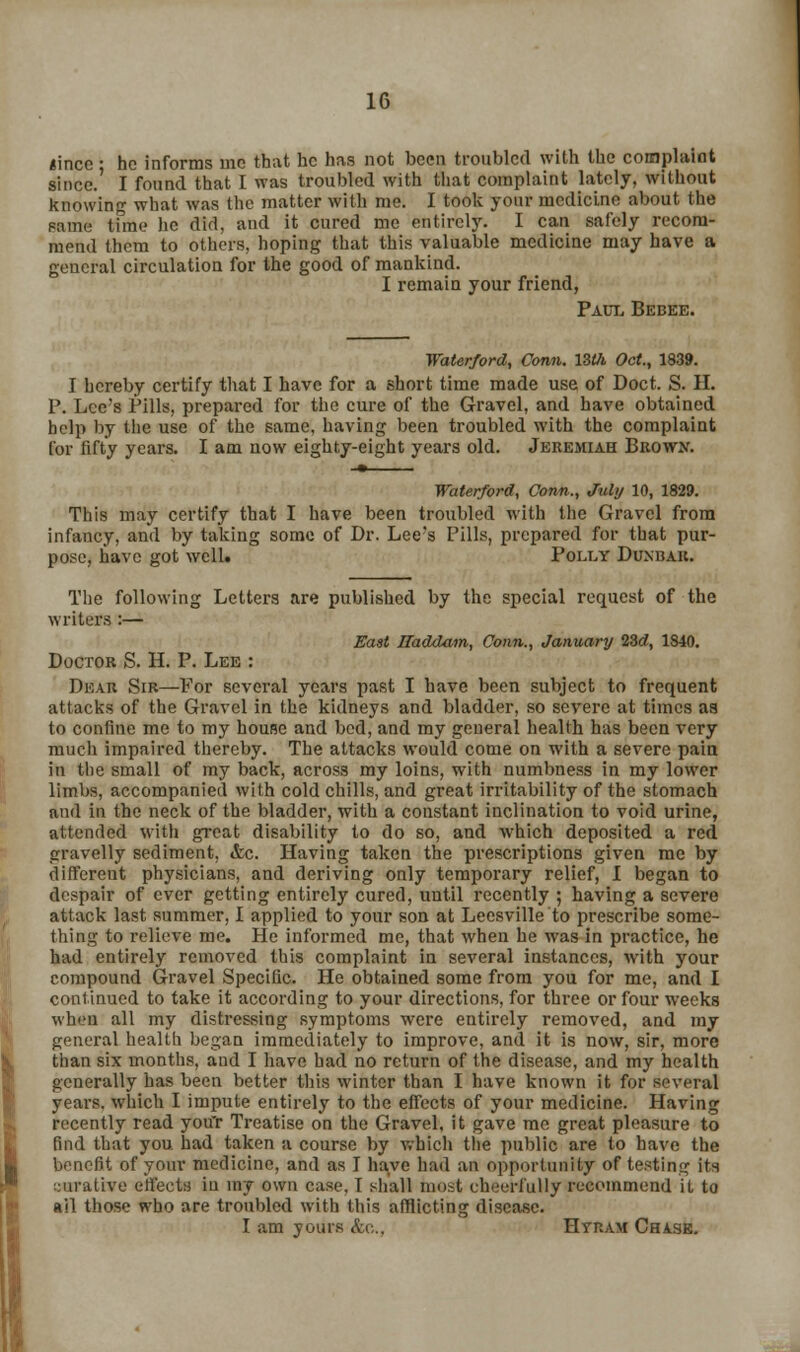 linco • he informs mo that he has not been troubled with the complaint since.' I found that I was troubled with that complaint lately, without knowing what was the matter with me. I took your medicine about the name tunc he did, and it cured me entirely. I can safely recom- mend them to others, hoping that this valuable medicine may have a general circulation for the good of mankind. I remain your friend, Paul Bebee. Waterford, Conn. lZth Oct., 1839. I hereby certify that I have for a short time made use of Doct. S. H. P. Lee's Pills, prepared for the cure of the Gravel, and have obtained help by the use of the same, having been troubled with the complaint for fifty years. I am now eighty-eight years old. Jeremiah Brown. -» Waterford, Conn., July 10, 1829. This may certify that I have been troubled with the Gravel from infancy, and by taking some of Dr. Lee's Pills, prepared for that pur- pose, have got well. Polly Dunbar. The following Letters are published by the special request of the writers :— East JBaddam, Conn., January 23d, 1S40. Doctor S. H. P. Lee : Dear Sir—For several years past I have been subject to frequent attacks of the Gravel in the kidneys and bladder, so severe at times aa to confine me to my house and bed, and my general health has been very much impaired thereby. The attacks would come on with a severe pain in the small of my back, across my loins, with numbness in my lower limbs, accompanied with cold chills, and great irritability of the stomach and in the neck of the bladder, with a constant inclination to void urine, attended with great disability to do so, and which deposited a red gravelly sediment, &c. Having taken the prescriptions given me by different physicians, and deriving only temporary relief, I began to despair of ever getting entirely cured, until recently ; having a severe attack last summer, I applied to your son at Leesville to prescribe some- thing to relieve me. He informed me, that when he was in practice, he had entirely removed this complaint in several instances, with your compound Gravel Specific. He obtained some from you for me, and I continued to take it according to your directions, for three or four weeks when all my distressing symptoms were entirely removed, and my general health began immediately to improve, and it is now, sir, more than six months, and I have had no return of the disease, and my health generally has been better this winter than I have known it for several years, which I impute entirely to the effects of your medicine. Having recently read youT Treatise on the Gravel, it gave me great pleasure to find that you had taken a course by which the public are to have the benefit of your medicine, and as I have had an opportunity of testing its curative effects in ray own case, f shall most cheerfully recommend it to ail those who are troubled with this afflicting disease. I am yours &c„, Htram Chase.