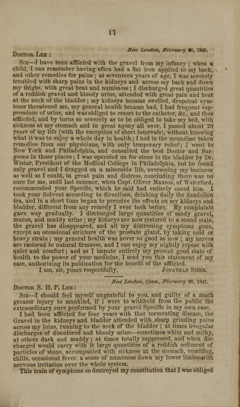 New London, February 86, 1840. Doctor Lee : Sin—I have been afflicted with the gravel from my infancy ; when a child, I can remember having often had a flat iron applied to my back, and other remedies for pains ; at seventeen years of age, I was severely troubled with sharp pains in the kidneys and across my back and down my thighs, with great heat and numbness; I discharged great quantities of a reddish gravel and bloody urine, attended with great pain and heat at the neck of the bladder ; my kidneys became swelled, dropsical sym- toms threatened me, my general health became bad, I had frequent sup- pressions of urine, and was obliged to resort to the catheter, &c., and thus afflicted, and by turns so severely as to be obliged to take my bed, with sickness at my stomach and in great agony all over, I passed about 20 years of my life (with the exception of short intervals), without knowing what it was to enjoy a whole day in health ; I had in the meantime taken remedies from our physicians, with only temporary relief; I went to New York and Philadelphia, and consulted the best Doctor and Sur- geons in those places ; I was operated on for stone in the bladder by Dr. Wistar, President of the Medical College in Philadelphia, but he found only gravel and I dragged on a miserable life, overseeing my business as well as I could, in great pain and distress, concluding there was no cure for me, until last summer, when Capt. Oliver Maxson, of Waterford, recommended your Specific, which he said had entirely cured him. I took your Solvent according to directions, drinking daily the dandelion tea, and in a short time began to perceive the effects on my kidneys and bladder, different from any remedy I ever took before. My complaints gave way gradually. I discharged large quantities of sandy gravel, mucus, and muddy urine ; my kidneys are now restored to a sound state, the gravel has disappeared, and all my distressing symptoms gone, except an occasional stricture of the prostate gland, by taking cold or heavy strain ; my general health was never so good as now ; my nerves are restored to natural firmness, and I can enjoy my nightly repose with quiet and comfort; and as I impute entirely my present good state of health to the power of your medicine, I send you this statement of my case, authorizing its publication for the benefit of the afflicted. I am, sir, yours respectfully, Jonathan Sizek. New London, Conn., February 2S, 1S41. Doctor S. H. P. Lee : Sir—I should feel myself ungrateful to you, and guilty of a much greater injury to mankind, if 1 were to withhold from the public the extraordinary cure performed by your gravel Specific in my own case. I had been afflicted for four years with that tormenting disease, the Gravel in the kidneys and bladder attended with sharp grinding pains across my loins, running to the neck of the bladder ; at times irregular discharges of discolored and bloody urine—sometimes white and milky, at others dark and muddy; at times totally suppressed, and when dis- charged would carry with it large quantities of a reddish sediment of particles of stone, accompanied with sickness at the stomach, vomiting, chills, occasional fever, a sense of numbness down my lower limbs;>*vith nervous irritation over the whole system. This train of symptoms so destroyed my constitution that I was obliged