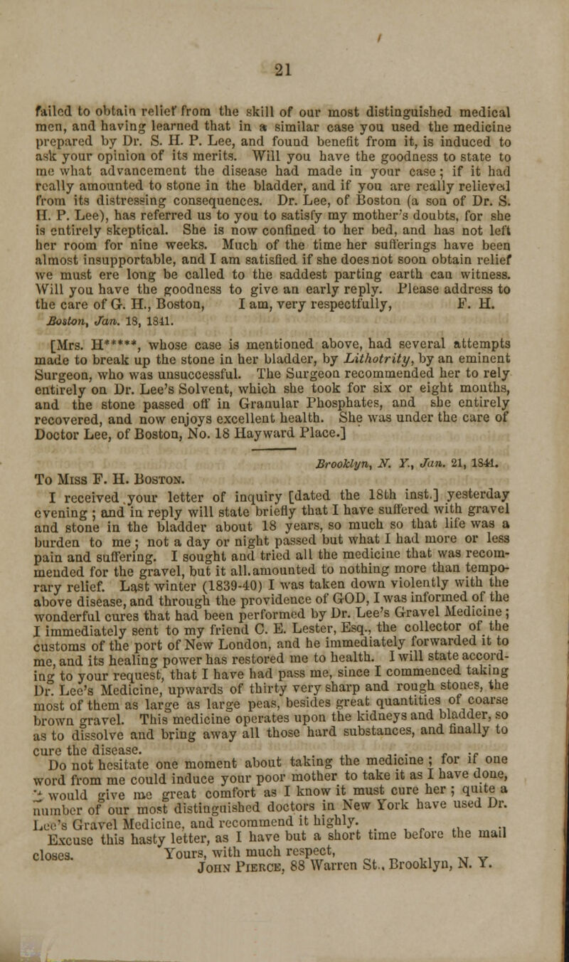 failed to obtain relief from the skill of our most distinguished medical men, and having learned that in & similar case you used the medicine prepared by Dr. S. H. P. Lee, and found benefit from it, is induced to ask your opinion of its merits. Will you have the goodness to state to me what advancement the disease had made in your case; if it had really amounted to stone in the bladder, and if you are really relieved from its distressing consequences. Dr. Lee, of Boston (a son of Dr. S. H. P. Lee), has referred us to you to satisfy my mother's doubts, for she is entirely skeptical. She is now confined to her bed, and has not left her room for nine weeks. Much of the time her sufferings have been almost insupportable, and I am satisfied if she does not soon obtain relief we must ere long be called to the saddest parting earth can witness. Will you have the goodness to give an early reply. Please address to the care of G. H., Boston, I am, very respectfully, F. H. Boston, Jan. 18, 1811. [Mrs. H*****( whose case is mentioned above, had several attempts made to break up the stone in her bladder, by Lithotrity, by an eminent Surgeon, who was unsuccessful. The Surgeon recommended her to rely entirely on Dr. Lee's Solvent, which she took for six or eight mouths, and the stone passed off in Granular Phosphates, and she entirely recovered, and now enjoys excellent health. She was under the care of Doctor Lee, of Boston, No. 18 Hayward Place.] Brooklyn, N. Y., Jan. 21, ISM. To Miss F. H. Boston. I received your letter of inquiry [dated the 18lh inst.] yesterday evening ; and in reply will state briefly that I have sulfered with gravel and stone in the bladder about 18 years, so much so that life was a burden to me ; not a day or night passed but what I had more or less pain and suffering. I sought and tried all the medicine that was recom- mended for the gravel, but it all. amounted to nothing more than tempo- rary relief. Last winter (1839-40) I was taken down violently with the above disease, and through the providence of GOD, I was informed of the wonderful cures that had been performed by Dr. Lee's Gravel Medicine ; I immediately sent to my friend C. E. Lester, Esq., the collector of the customs of the port of New London, and he immediately forwarded it to me, and its healing power has restored me to health. I will state accord- in to your request, that I have had pass me, since I commenced taking Dr. Lee's Medicine, upwards of thirty very sharp and rough stones, the most of them as large as large peas, besides great quantities of coarse brown gravel. This medicine operates upon the kidneys and Madder, so as to dissolve and bring away all those hard substances, and finally to cure the disease. . Do not hesitate one moment about taking the medicine ; tor it one word from me could induce yonr poor mother to take it as I have done, '* would Rive me great comfort as I know it must cure her ; quite a number of our most distinguished doctors in New York have used Dr. Lee's Gravel Medicine, and recommend it highly. Ewuse this hasty letter, as I have but a short time before the mail closes. Yours, with much respect, JonN Pierce, 88 Warren St., Brooklyn, N. Y. Ki L. —