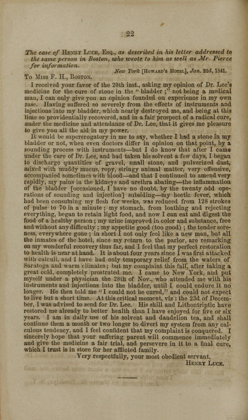 The case of Hemiy Luce, Esq., as described in his letter addressed to the same person in Boston, who wrote to him as well as Mr. Pierce for information. Kew York [Howard's Hotel], Jan. 22d, 1S41. To Miss F. H., Boston. I received your favor of the 20th inst., asking my opinion of Dr. Lee'a medicine for the cure of stoue in the  bladder ; not being a medical man, I can only give you an opinion founded on experience in my own rase. Having suffered so severely from the effects of instruments and Injections into my bladder, which nearly destroyed me, and being at this time so providentially recovered, and in a fair prospect of a radical cure, under the medicine and attendance of Dr. Lee, that it gives me pleasure to give you all the aid in my power. It would be supererogatory in me to say, whether I had a stone in my bladder or not, when even doctors differ in opinion on that point, by a Bounding process with instruments—but I do know that after I came under the care of Dr. Lee, and had taken his solvent a few days, I began to discharge quantities of gravel, small stone, and pulverized dust, mixed with muddy mucus, ropy, stringy animal matter, very offensive, accompanied sometimes with blood—and that I continued to amend very rapidly, my pains in the kidneys and urethra abating—the inflammation of the bladder [occasioned, I have no doubt, by the twenty odd ope- rations of sounding and injection] subsiding—my hectic fever, which had been consuming my flesh for weeks, was reduced from 128 strokes of pulse to 70 in a minute ; my stomach, from loathing and rejecting everything, began to retain light food, and now I can eat and digest the food of a healthy person ; my urine improved in color and substance, free and without any difficulty ; my appetite good (too good) ; the tender sore- ness, everywhere gone ; in short I not only feel like a new man, but all the inmates of the hotel, since my return to the parlor, are remarking on my wonderful recovery thus far, and I feel that my perfect restoration to health is near at hand. It is about four years since I was first attacked with calculi, and 1 have had only temporary relief from the waters of Saratoga and warm climates; but my complaint this fall', after taking a great ccld, completely prostrated me. I came to New York, and put myself under a physician the 28th of Nov., who attended me with his instruments and injections into the bladder, until I could endure it no longer. He then told me I could not be cured, and could not expect to live but a short time. At this critical moment, viz : the 23d of Decem- ber, I was advised to send for Dr. Lee. His skill and Lithontriptic have restored me already to better health than I have enjoyed for five or six years. I am in daily use of his solvent and dandelion tea, and shall continue them a month or two longer to divert my system from any cal- culous tendency, and I feel confident that my complaint is conquered. I sincerely hope that your suffering parent will commence immediately and give the medicine a fair trial, and persevere in it to a final cure, which I trust is in store for her afflicted family. Very respectfully, your most obedient servant. Henry Luce.