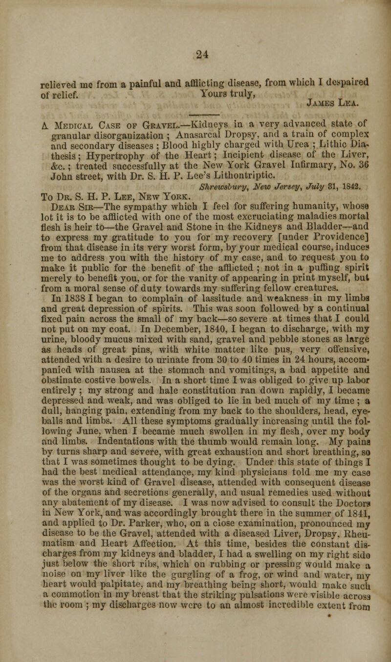 relieved me from a painful and afflicting disease, from which I despaired of relief. Yours truly, James Lea. L Medical Case of Gravel.—Kidneys in a very advanced state of granular disorganization ; Anasarcal Dropsy, and a train of complex and secondary diseases ; Blood highly charged with Urea ; Lithic Dia- thesis; Hypertrophy of the Heart; Incipient disease of the Liver, &c.; treated successfully at the New York Gravel Infirmary, No. 3G John street, with Dr. S. H. P. Lee's Lithontriptic. Shrewsbury, New Jersey, July 31, 1S42. To Dr. S. H. P. Lee, New York. Dear Sir—The sympathy which I feel for suffering humanity, whose lot it is to be afflicted with one of the most excruciating maladies mortal flesh is heir to—the Gravel and Stone in the Kidneys and Bladder—and to express my gratitude to you for my recovery [under Providence] from that disease in its very worst form, bjr your medical course, induces me to address you with the history of my case, and to request you to make it public for the benefit of the afflicted ; not in a puffing spirit merely to benefit you, or for the vanity of appearing in print myself, but from a moral sense of duty towards my suffering fellow creatures. In 1838 I began to complain of lassitude and weakness in my limba and great depression of spirits. This was soon followed by a continual fixed pain across the small of my back—so severe at times that I could not put on my coat. In December, 1840, I began to discharge, with my urine, bloody mucus mixed with sand, gravel and pebble stones as large as heads of great pins, with white matter like pus, very offensive, attended with a desire to urinate from 30 to 40 times in 24 hours, accom- panied with nausea at the stomach and vomitings, a bad appetite and obstinate costive bowels. In a short time I was obliged to give up labor entirely; my strong and hale constitution ran down rapidly, I became depressed and weak, and was obliged to lie in bed much of my time; a dull, hanging pain, extending from my back to the shoulders, head, eye- balls and limbs. All these symptoms gradually increasing until the fol- lowing June, when I became much swollen in my flesh, over my body and limbs. Indentations with the thumb would remain long. My paina by turns sharp and severe, with great exhaustion and short breathing, so that I was sometimes thought to be dying. Under this state of things I had the best medical attendance, my kind physicians told me my case was the worst kind of Gravel disease, attended with consequent disease of the organs and secretions generally, and usual remedies used without any abatement of my disease. I was now advised to consult the Doctors in New York, and was accordingly brought there in the summer of 1841, and applied to Dr. Parker, who, on a close examination, pronounced my disease to be the Gravel, attended with a diseased Liver, Dropsy. Rheu- matism and Heart Affection. At this time, besides the constant dis- charges from my kidneys and bladder, I had a swelling on my right sido just below the short ribs, which on rubbing or pressing would make a noise on my liver like the gurgling of a frog, or wind and water, my heart would palpitate, and my breathing being short, would make such a commotion in my breast that the striking pulsations were visible across the room ; my discharges now were to an almost incredible extent from