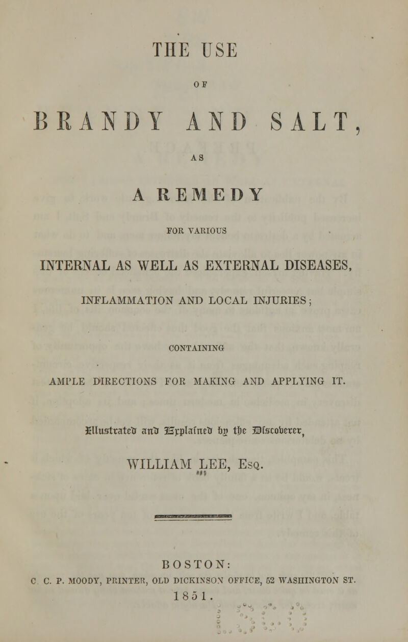 THE USE OF BRANDY AND SALT, A3 A REMEDY FOR VARIOUS INTERNAL AS WELL AS EXTERNAL DISEASES, INFLAMMATION AND LOCAL INJURIES; CONTAINING AMPLE DIRECTIONS FOR MAKING AND APPLYING IT. fillustratetr arOs SEpplafnetr ftp the SHscoberer, WILLIAM LEE, Esq. BOSTON: C C. P. MOODY, PRINTER, OLD DICKINSON' OFFICE, 52 WASHINGTON ST. 1851.